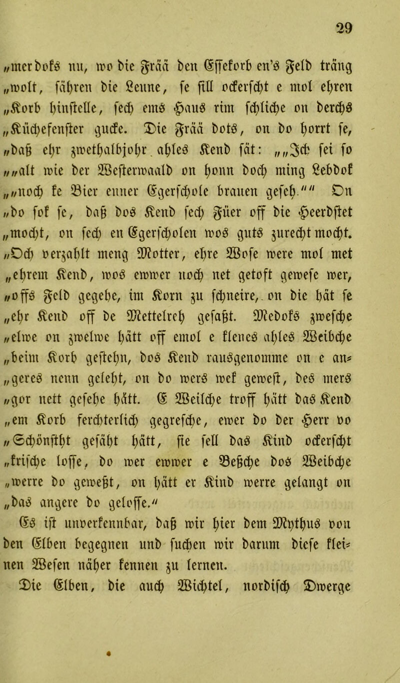 //incr br’fö mt, wo bie graä bcn (Sffeforb en’ö gelb träng „wolt, fahren bie Seltne, fe ftll ocfevfdjt c mol errett „$orb t>iuftelle, fed; eins £>au8 ritn fcblicbe on berd)d „$üd;efenfter gucfe. £>ic grää botö, 01t bo I;orrt fe, //baß et;r jwetbalbfobr. ctljleö $enb fät: „,,3cb fei fo «„alt wie ber SGeftenoaalb 011 Ijonn bod; nting Sebbof „witod) fe ©ier eniier ©gerfdiole brauen gefcb. On «bo fof fe, baß bo3 ^eitb fed; güer off bie «^»eerbftet „mod;t, on fed; en (Sgerfc^olen 100g gute $ured;t mod)f. //Ocb oer^ablt meng Dotter, ebre 2öofe were mol met „ebrcm ßenb, 1003 eiotoer noch net getoft geioefe 10er, «Op gelb gcgebe, im $orn ju fcfmeire, on bie bat fe „ef>r $enb off be Siettelreb gefaxt. ÜDiebofs jwefdje «elioe 011 jtoelioe l;att off emot e f'lened af;led 28eibd;e „beim Svorb geftcl;n, boei $eub rauSgenomme 011 e an* „gereä nenn gelebt, on bo wcrS loef gewefi, beö merd //gor nett gefebe bätt- @ 2öeild)e troff bätt bad Äenb „em ^orb fercbterlid; gegrefdfe, einer bo ber <§>err oo «©dwnftbt gefdbt tjätt, fte feil baö 5vinb ocferfcbt „fri|d;e loffe, bo 10er eioioer e 33eß<be boö 2öeibd;e „werte bo gewebt, on I;ätt er Äiub werte gelangt on „baä angere bo geloffe. @3 ift unoerfennbar, baß wir f;ier bem ÜDiipud 0011 ben (Elben begegnen unb fueben wir barimt biefe flei* nen SBefen näher fenneti ju lernen. 3)ie (Elben, bie aud; SBidftel, norbifcb Owerge