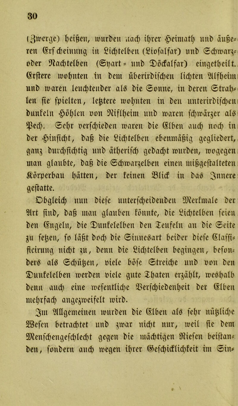 (3wcrge) l;ei§en, würben nach ihrer ^ermatt; ltnb auße* ren (Erf theiming in Sichtelben (ßiofalfar) nnb ©cbwarv1 ober 9?achtelben (@bart = unb ©)öcfalfar) eitigetbeilt. (Erfiere wohnten in bent überirbifeben lichten üllfbeün unb waren leucbteitber als bie ©onne, in beren ©trab* len fte [hielten, teuere wohnten in ben unterirbifchem bunfeln «g>ö£)ten oon Dtiflheim unb waren [d)wärjer als Ißed;. ©ehr oerfd;ieben waren bie (Elben auch noch in ber -gunfiebt/ ba§ bie ßichtelbeit ebenmäßig gegliebert, ganj burd;fichtig unb ätberifch gebadjt wnrbett, wogegen mau glaubte, bab bie ©chwar.^elben einen nii§geftalteten Körperbau hätten, ber feinen ©lief in bas innere geftatte. Obgleich nun biefe unterfd)eibenben DJterfiuale iber 5lrt ftnb, baff man glauben fbnnte, bie Sicbtelbeit [eien ben (Engeln, bie 3)unfelelben ben Teufeln an bie ©eite gu [eben, fo labt bod) bie ©ituteSart beiber biefe (Elafft* ficirung nicht $u, benn bie 2id)telben begingen, befom berS als ©d>ü^cn, oielc böfe ©treidle unb oon ben SDunfelelben werben oicle gute £baten er$äf)It, weshalb beim and) eine wefentlid;e 3Ser[chiebenheit ber (Elben mchrfad) angejweifclt wirb. 3nt Allgemeinen würben bie (Elben als febr nii^lid;e Sßcfctt betrachtet unb jwar nicht nur, weil fte bent EDlenfd)engefchled?t gegen bie mächtigen Oiicfcn beiftan* ben, [onbern auch wegen ihrer @efd)id'lid;£eit int ©itu