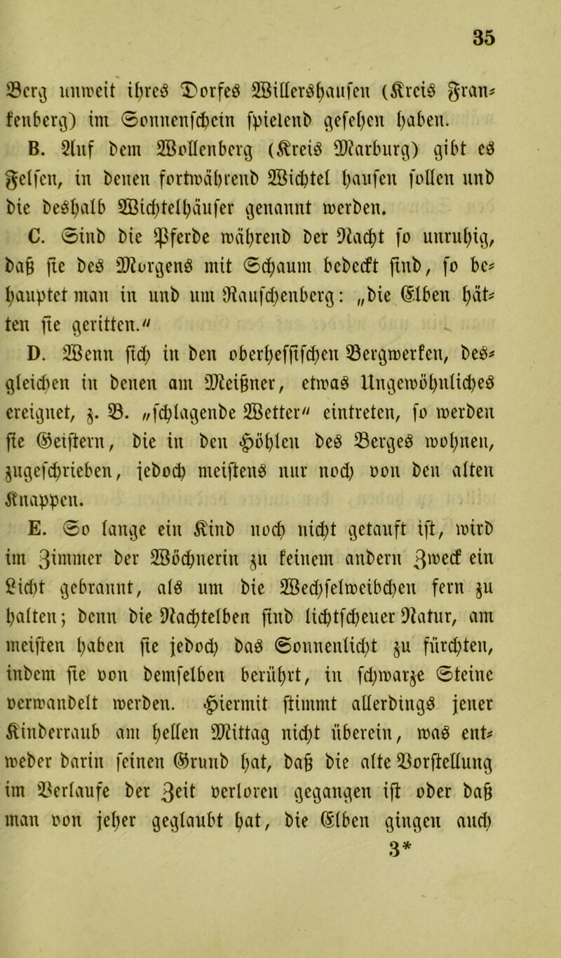 ©erg unweit ipreS 3)orfeS SBiUerSpaufen (5lrctö grau* fenberg) im ©onnenfcpcin fpielenb gefepcit traben. B. Stuf bent SBollenbcrg ($reiS Marburg) gibt es gelfcn, in beiten fortmäpreub Söicptel Raufen füllen unb bic beSpalb Sßicptelpäufer genannt werben. C. ©tnb bie fßferbe wäpreitb ber Dtacpt fo unruhig, baff fte beS ÜliorgenS mit ©epaunt bebeeft jtnb, fo bc* Rauptet man in unb um Utaufcpenberg: „bie (Slben f)aU ten fte geritten. D. SBcttn fiep in ben oberpefftfepen ©ergwerfett, bes* gleichen in beiten am SDteifjiter, etwas UngewöpulicpeS ereignet, $. 33. „ftplagenbe SBetter eintreten, fo werben fte ©elftem, bie in ben <£>öplen beS ©ergeS woptteu, jugefeprieben, jeboep meiftenS nur nod) oou ben alten Knappen. E. ©o lange ein ^inb ltocp niept getauft ift, wirb im 3intmer ber 2Bocpnerin ju feinem aubern 3wec^ ein Ciriit gebrannt, als um bie 2Becpfelweibcpeu fern $u palten; bcitn bie Dtacptelben ftttb lieptfepeuer Dlatur, am meiften paben fte jebod) baS ©onnenlicpt $u fürepten, inbem fte oon bemfelben berüprt, in fdjwarje ©teilte ocrwanbelt werben, hiermit ftimmt allerbiitgS jener Äinberraub am pellen Mittag nkpt überein, was ent* weber bariit feinen ©ruub pat, baff bie alte ©orfietlung im ©erlaufe ber 3eit öerloreit gegangen ift ober baff matt oon jeper geglaubt pat, bie ©Iben gingen and) 3*