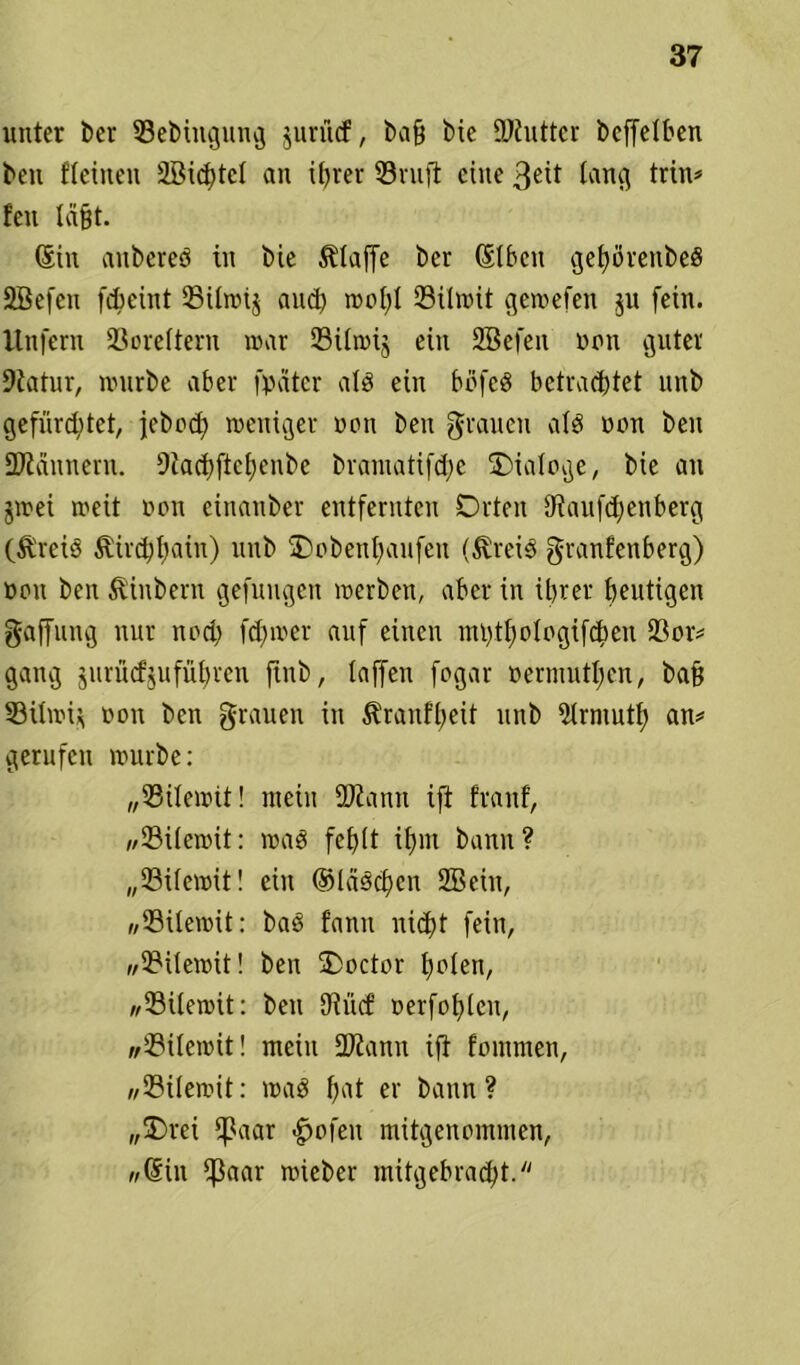 unter ber SSebiugung jurücf, bafj bxc iDiuttcr beffetben beu fteinen 2Bicf)tct an ihrer ©ruft eine ßeit lang trin* feu lägt. Sin aubereS in bie klaffe ber (St ben gepvenbeö SBefen febeint ©ilrnij auch rot>I;l ©itwit gewefen ju fein. Unfern ©orettern mar ©üwij ein fffiefeit non guter 9iatur, nnirbe aber fpätcr als ein böfeS betrachtet unb gefürchtet, jebod) weniger non ben grauen als non ben SDlännern. 9iachftchenbe bramatifdjc Dialoge, bie an jwei weit non einanber entfernten Orten 9iauf<henberg (&'reiS ^irchhain) unb Oobenfjaufen (^reiS granfenberg) non ben 5tinbern gefnugen werben, aber in ihrer heutigen gaffung nur noch fehwer auf einen nn>tf)otogifdbeu ©or* gang jurüefjuführen finb, taffen fogar oermuttjen, baß ©ilwi* non ben grauen in ^ranftjeit unb Strmuth an* gerufen würbe: „©itewit! mein ©tann ift franf, //23i(ewit: wag fehlt ihm bann? „©itewit! ein ©laschen Sßein, »©itewit: bas fann nicht fein, »©itewit! ben ÜDoctor hnlen, »©itewit: ben SJiütf oerfohlen, »©itewit! mein ©tarnt ift fommen, »©itewit: was fmt er bann ? „üDrei fßaar .gjofen mitgenommen, «Sin ^3aar wieber mitgebracht.