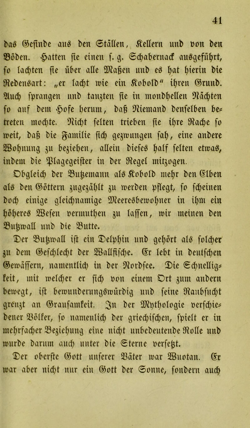 baS ©ejtnbe ans ben ©tatlen, Adlern uitb üon ben ©oben. «Ratten ftc einen f. g. ©cfyabenuicf auSgefiihrt, fo Iahten fte über alle ÜJiajjen nnb eS t;at hierin bie SiebcnSart: „er lacht me ein ^obolb ifjren ©ruitb. Sluch [prangen nnb tätigten fic in monbbeiien Staaten fo anf bcm £>ofe l)erunt, ba§ Sltemanb bettfelben be* treten mochte. Slicht feiten trieben fie ihre Stäche fo meit, bafj bie gamilie jtd) gelungen fah, eine anbere 2BoI)nung jn belieben, allein biefeö half feiten etmaS, inbent bie Cßla^cgeifler in ber Siegel ntitjogen. Obgleich ber ©uhemaitn als ^obolb mehr ben ©Iben als ben ©öttern ^ugejat)It $u merben pflegt, fo fcheinen hoch einige gleichnamige ©teereSbemohner in ihm ein höheres SBefeit oermuthen ju taffen, mir meinen ben ©n^maH nnb bie ®uttc. Oer ©uljmall ift ein Oelphin nnb gehört als folget ju bem ©efchlccht ber 2BaIIfifd;e. ©r lebt in bentfchen ©ernäffern, namentlich in ber Storbfee. Oie ©chncllig* feit, mit melier er fich non einem Ort jum anbern bemegt, ifi bemunbcrungSmnrbig nnb feine Staubfncht grcnjt an ©ranfamfeit. 3n ber 2Jtl)tf)oIogie oerfchie* beiter ©ölfer, fo nantenlich ber griechifchcn, fpielt er in mehrfacher ©ejiehuttg eine nicht nnbebentetibe (Rolle nnb mnrbe barnm aud) unter bie ©terne octfe^t. Oer oberftc ©ott unferer ©ater mar SBnotan. @r mar aber nicht nur ein ©ott ber ©omte, fonbern auch