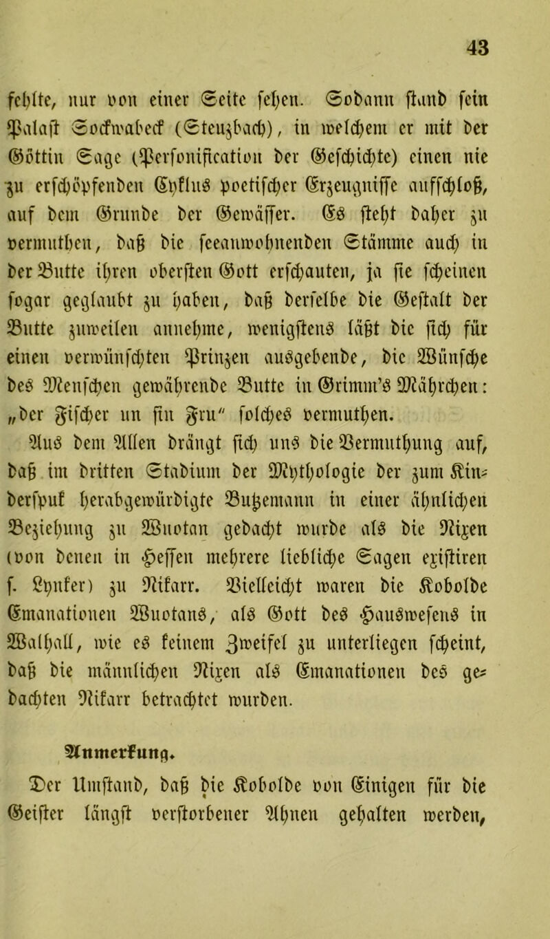 fehlte, nur non einer ©eite fefyen. ©obanu ftaitb fein fßalajt Socfmabecf (Steudach), in meinem er mit ber ©ottin Sage (Sßerfonification ber ©efdpid>tc) einen nie ■ju erfdpöpfenben (S^fhiö poetifeber Erjeugniffe auffchfoß, auf bem ©runbe ber ©emäffer. Ed fief>f baber ju »ermutben, baß bic feeanmotmenben Stämme aud) in ber ^utte it;ren oberfien ©ott erfd)auten, ja fte febeinen fogar geglaubt ju haben, baß berfefbe bie ©eftalt ber 23ntte jurceilen annebme, menigfiend läßt bic ficfj für einen »ermünfehteu ißrinjen audgebenbe, bic Söünfd^e bed ÜJtenfdien gemäbrenbe 3?uttc in ©rimm’d 2JJä£)rd)en: „ber gifeber nn fut gru foldjed oermutben. 9lud bem Men brängt fid) und bie 93ermntf)ung auf, baß im brüten Stabium ber DJilühologie ber jum $im= berfyuf berabgemürbigte 23uf$emann in einer äbnlicbett 23ejiebung ju SBuotan gebaut mürbe ald bie Dtijen (üon beiten in Reffen mehrere liebliche Sagen ejifiiren f. genfer) ju Dttfarr. 2Melleid)t maren bic $obolbe Emanationen Sßuotand, ald ©ott bed -fjaudroefend in SBalbaü, mie ed feinem 3t»eifel Su unterliegen fdfeint, baß bie männlichen 9tijcn ald Emanationen bed ge* badeten 9üfarr betrachtet mürben. Slitmerfuna» £>er ltniftanb, baß bie $obo!be oon Einigen für bie ©eifter längft oerftorbener iWbuen gehalten merbeit,