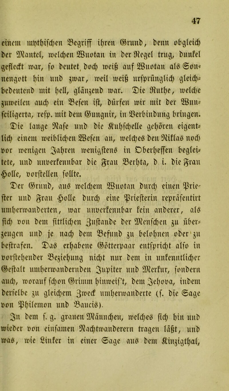 einem mt)tbifd)en ^Begriff ihren ©runb, beim obgteid) bei* Hantel, welchen Sßuotan in ber Otcget trug, bunfel gefled't mar, fo beutet bod) mei§ auf SBuotan ald Son? uengett bin unb jmar, meil meifj urfprüngticb gteicl;= bebcutcnb mit I;c(I, gtaujcnb mar. £>ie 97utt>e, melcbe jumeileu aud) ein 23efcu ifi, bürfen mir mit ber 2Buu? fcüigerta, refp. mit bem ©ungnir, in 53erbinbung bringen. 5Die lange Dtafe unb bie ihtbfd)cüe geboren eigent? tid) einem meibltcben 2Bcfcn au, meldjed beu 9üflad nod) nor menigen 3abren menigjiend in Dberf)effeu begleit tete, unb nitüerfennbar bie grau 33erl)ta, b i. bie grau $olie, üorftetfen füllte. T'er ©runb, aud melcpem 2Buotan burd) einen ißrie- fier unb grau ^olle burd) eine i|3riefterin reprafeutirt untbermauberten, mar unnerfennbar fein anberer, ald jid) non bem fittlid)en 3ufianbc ber iDJenfcben ju über? jeugen unb je nad> bem ©efunb ju belohnen ober ju beftrafen. 3>ad erhabene ©ßtterpaar cntfprid)t alfo in üorjtebenber 2?ejief>ung iüd)t nur bem in unfcnittlid)cr ©ejtalt untbermanbernben ^piter unb SKerfur, fonbern aud), morauf fd)on ©rimm binmeif’t, bem ^bona, iubem berietbe ju gleichem 3roecf umbermanberte (f. bie Sage non ipb^^non unb 33aucid). 3n bem f. g. grauen 99?änncbeu, meld)ed ft<b bin unb mieber non eiufamen 9iad)tmauberern tragen labt, unb mad, mie ßinfer in einer Sage aud bem ^injigtbal,