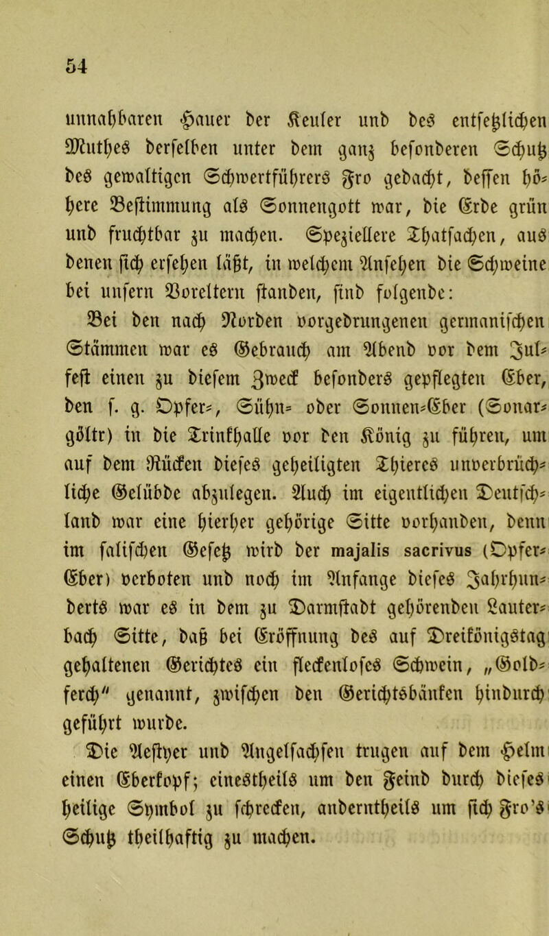 unnahbaren -fjauer ber Genfer unb beg entfeljlichen SD^ntJjeö berfelben unter bem ganj befonberen Schuf* beö gewaltigen Sdnoertführerg gro gebaut, beffen pö* t>ere Sefiimmung alg (Sonnengott war, bie ©rbe grün unb fruchtbar $u machen, Speziellere £h<rtfachen, aug benen ftch eiferen lägt, in welchem 5lnfcl;en bie Schweine bei unfern Soreltent ftanben, ftnb folgenbe: Sei ben nach korben oorgebrungenen germanifchen Stämmen war eg ©ebrauch am 5lbenb oor bem 3ul* fefi einen §u biefem 3wecf befonberg gepflegten ©ber, ben f. g. Opfer*, Sühn* ober Sonnen*©ber (Sonar* göltr) in bie £rinfhalle oor ben $önig ju führen, nnt auf bem Dtücfcn biefeö geheiligten Sttjiercö unoerbrü^)* liehe ©elübbe abzulegen. 2lu<h im eigentlichen Oeutfch* lanb war eine hierher gehörige Sitte oorhauben, beim im falifd)en ©efef* wirb ber majalis sacrivus (Opfer* ©ber) perboten unb noch im Anfänge biefeg 3ahi'hnn* bertg war eg in bem $u Oarmftabt gehörenben 2auter* bach Sitte, ba§ bei ©röffnung beg auf Oreiföniggtag gehaltenen ©erichteg ein flecfenlofcg Schwein, ,,©olb* ferd; genannt, jnüfehen ben ©erichtöbaufen hinburch geführt würbe. Oie iUcftper unb ütugelfachfen trugen auf bem £elnt einen ©berfopf; cinegtheilg um ben geinb burd) biefeg' heilige Spmbol $u fchrccfen, anberntpeilg um ftchg-ro’g' Schu|$ tbeilpaftig ju machen.