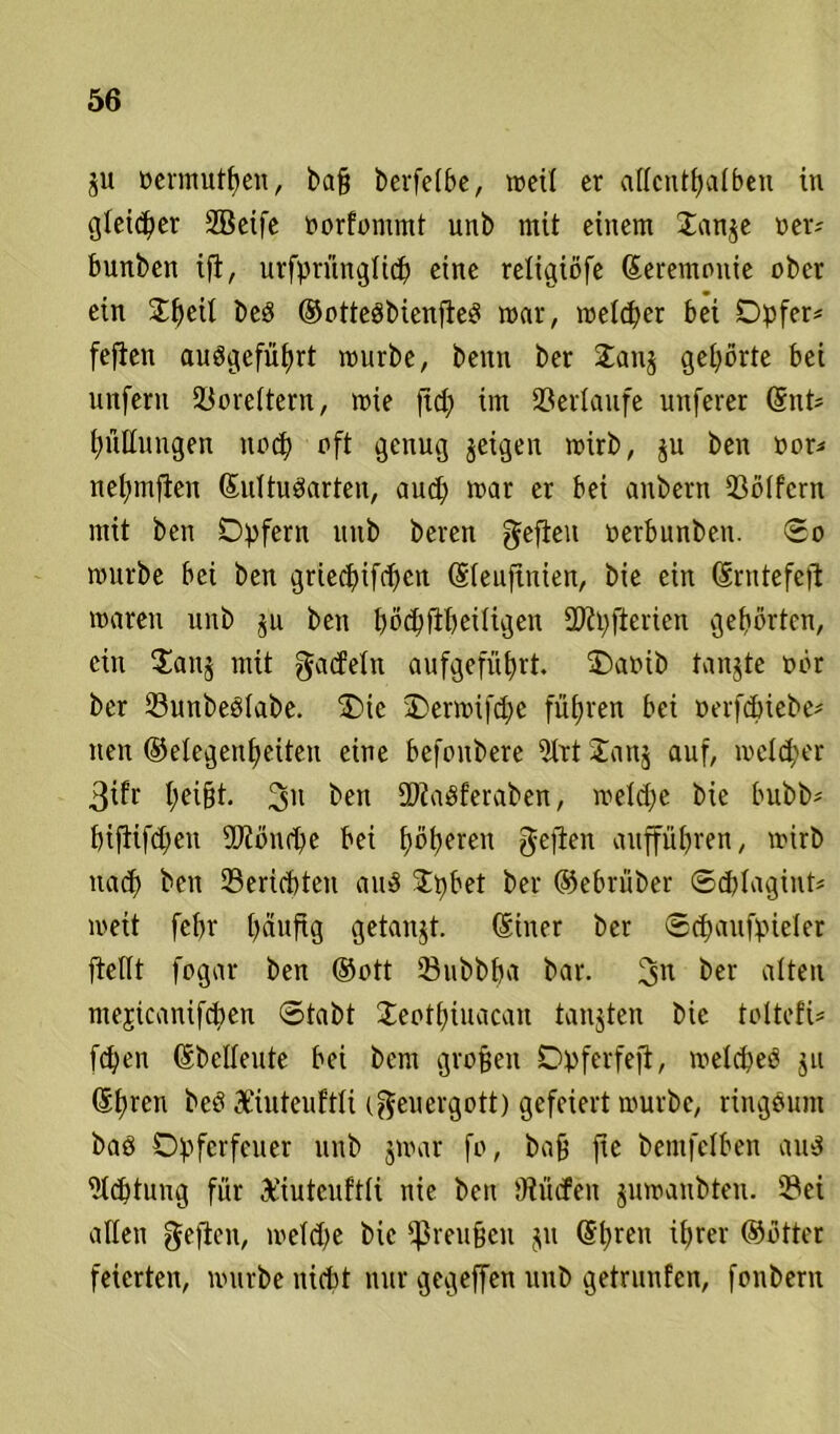 $u oermutben, ba§ berfefbc, »eil er atfcntfyalben in gleidber 2Bcife oorfontmt unb mit einem Janje oer; bunben ifl, urfprünglicb eine retigiöfe Zeremonie ober ein £ljeit beP ©ottePbienfteP mar, melier bei Opfer* fefien auPgefübrt mürbe, beim ber £anj gehörte bei unfern 23ore(tern, mie ftd; im Verlaufe unferer ©nt* Füllungen noch oft genug jeigen mirb, ju ben üor* netjmjlen ©ultuParten, aud) mar er bei anbern 93ö(fcrn mit ben Opfern unb beren gefielt oerbunben. So mürbe bei ben gried)ifd)en ©leuftnien, bie ein ©nttefefi maren unb ju ben bödjfibeüigeit SKpjierien gehörten, ein Oanj mit gacfetn aufgefübrt. Oatnb tanjte oör ber 23unbeP(abe. Oie Oermifd;e führen bei oerfchiebe* nen Gelegenheiten eine befonbere 9trtOan$ auf, melier 3ifr I;ei§t. 31t ben ÜRaPferaben, metcbe bie bubb* bifiif^eu 2Jiönrbe bei f>öt>eren gejlen auffübren, mirb nach i’en ©erlebten auP $pbet ber ©ebrüber Sdjlagint* meit febr tjdufrg getaugt, ©iner ber Scbaufpieler fiellt fogar ben ©ott ©ubbba bar. 3n ber alten mejicanifcben Stabt Oeotbüiacan tanjten bie toltefi* fc^en ©bedeute bei bern großen Opferfeji, metcpeP $u ©bren beP Xiutcuftli cgeuergott) gefeiert mürbe, ringPum baP Opferfeuer unb $mar fo, baß fie bemfelben auP Achtung für 3t'iutcuftK nie ben fRücfeit gumanbten. ©ei allen gefielt, meidfe bie Preußen $tt ©breit ihrer ©ötter feierten, mürbe nicht nur gegeffen unb geträufen, fonbern