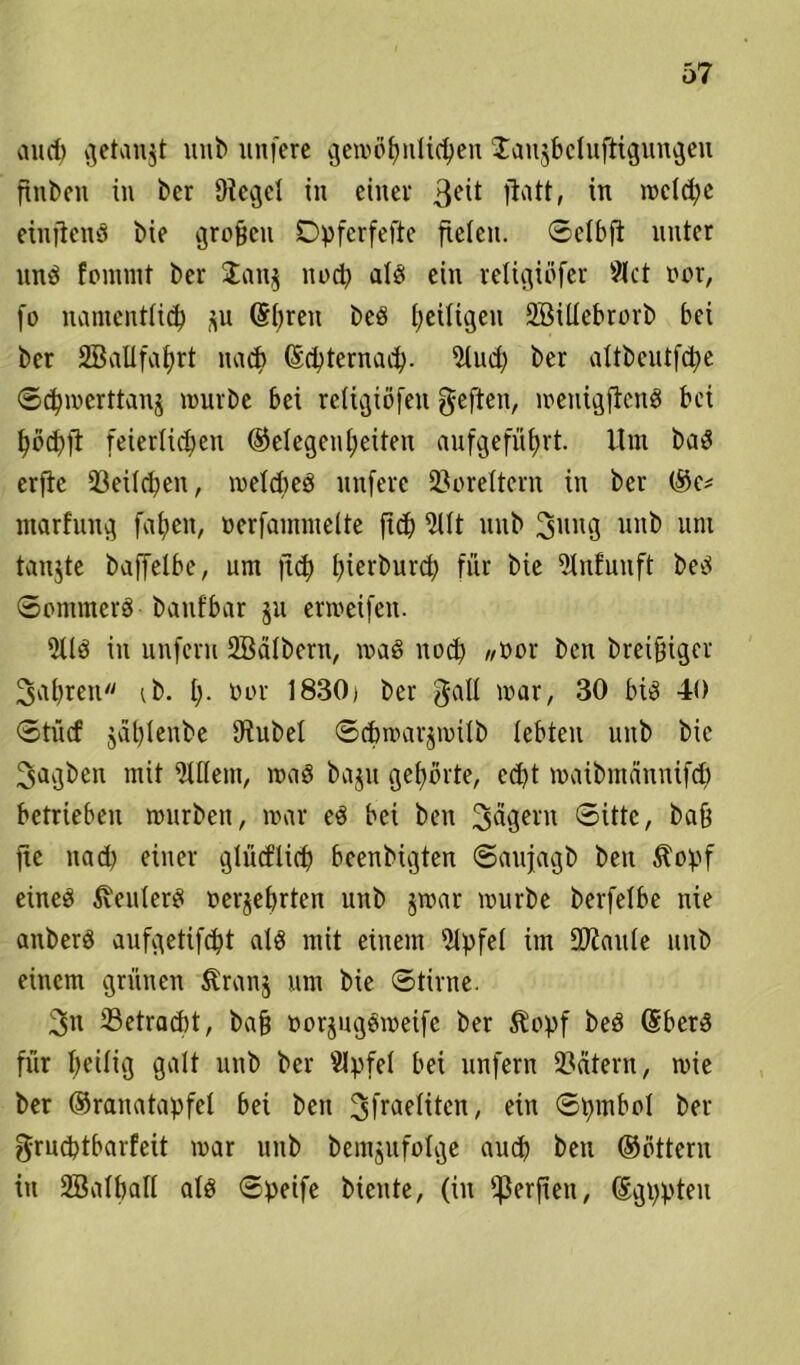 aucf) getankt itub unfere gewöhnlichen Jaujbeluftigungeu ftnben in ber Siegel in einer 3e^ fiatt, in welche einjlenS bie großen Dpferfefte fielen, Sclbfi unter nnö fenunt ber Janj nocl) alö ein religiöfer Siet oer, fo namentlich (Sbreu beS heiligen 2Bittebrorb bei ber SBallfahrt nach debternaeb- 5tuch ber altbeutfcbe Scbmerttanj mürbe bei retigiöfen geften, menigflcnS bei höchfl feierlichen Gelegenheiten auf geführt. Um baS erfie 33eilchen, metcbeS unferc Voreltern in ber (Sc* ntarfung fabelt, »erfammelte fich 5Ut unb Sung unb uni tanjte baffelbe, um jtd) ijierburd; für bie fHnfunft beS Sommers banfbar ju ermeifen. 9US in unfern SBätbern, maS uod) ,/ßor ben bretfngcr Rubren ib. I). üor 1830» ber galt mar, 30 bis 40 Stücf jaf)Ienbe iRubel Scbmarjmilb lebten unb bie 3agben mit Ottern, maS baju gebürte, echt maibntännifcb betrieben mürben, mar eS bei ben Jägern Sitte, bafj fic nad) einer gtiicflid) beenbigten Saufagb ben Äopf eines Heulers oerjebrten unb jmar mürbe berfetbe nie anberS aufgetifdjt als mit einem Slpfel im OJiaute unb einem grünen Äranj um bie Stirne. 2>n -Betracht, baf? oorjugSmeife ber Äcpf beS dberS für heftig galt unb ber Slpfet bei unfern Leitern, mie ber (Sranatapfet bei ben ^fraeliten, ein Spmbol ber grncbtbarfeit mar unb bemjufolge auch ben (Settern in 2BatbaII als Speife biente, (in fjJerfien, dgppten