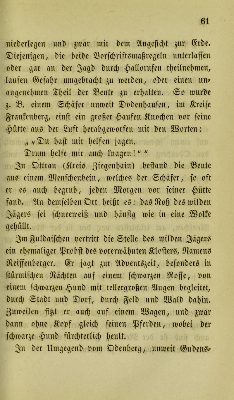 uiebertegen uitt> jwar mit bem jur (Srbe. ^Diejenigen, bic bcibc ißorfdjriftßmafjregcln unterlaffen ober gar an ber S^gb burch -£>allorufeu theilnebmen, laufen ®efal;r umgebracht ju »erben, ober einen un* angenehmen Dfwil bei' 23ente ju erhalten. So würbe 5. 33. einem Schäfer unweit Oobenhaufcn, im Greife graufenberg, einft ein großer «Raufen Knochen oor feine •glitte auö ber Sn ft herabgeworfen mit ben SBorten: „ „ Du hajl mir helfen jagen, Drum helfe mir auch fragen!  3n Ottrau (ÄreiS 3iegenhain) beftanb bie 33eute auö einem SJtenfchenbcin, toeltbeö ber Schäfer, fo oft er es auch begrub, jeben borgen oor feiner «gmtte fanb. 3ln bemfelben Ort beifit e8: baö Otofj beö wilben Sägers fei fchneeweifj unb häufig »ie in eine Sßolfe gehüllt. 3m gulbaifchen oertritt bie Stelle beö wilben Sägerö ein ehemaliger fJ*robfi beö oorerroähnten ^öfters, kantend Oxeiffeubergcr. (Sr jagt jur 9lboent8jeit, befonberS in flürmifdjeu Mächten auf einem fd;»arjen Otoffe, oon einem fchtoarjen Jrjunb mit tellergrofjen Gingen begleitet, burch Stabt unb Dorf, burd) gelb unb 2B«lb bahin. 3uioeilen fijjt er auch auf einem SBagen, unb jroar bann ohne $oof gleid> feinen fßferben, wobei ber febwarje <£>uub fürchterlich heult. 3n ber Umgegenb 00m Obenberg, unweit ©ubenS*