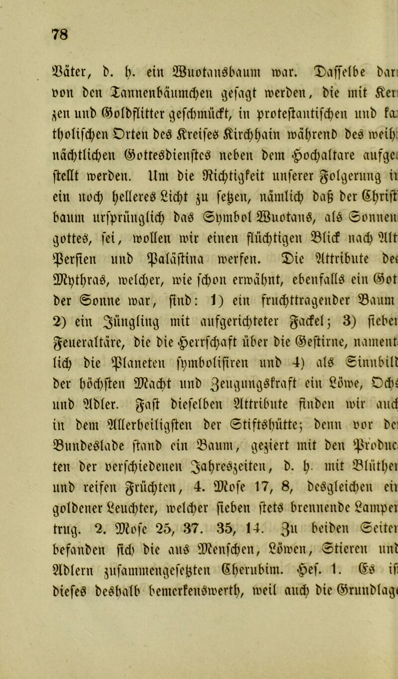 Sdter, b. b. ein SBuotouSbaum war. Daffelbe bar oon bcn Jannenbäumd)eu gefaxt werben, bie mit &et ^en uub ©olbflitter ^efefcmücft, in protefiantifcfjen nnb fa tbolifcpen Orten beg ^r ei feg ^ird)f>atn mafjrenb beg weih nächtlichen ©ottegbienfteg neben bem hodfaltare aufge, ftcllt werben. Um bie Diicptigfeit unferer Folgerung it ein noch heflereg Sicht $u fejjen, nämlich ba§ ber Sfyrijl bäum urfprünglich bag Spmbol 2Buotang, alg Sonnen gotteg, fei, wollen wir einen flüchtigen Sftcf nach -Ht $erjten nnb ^ßaläftina werfen. Oie Attribute ber 2Jiptf)rag, welcher, wie fchon erwähnt, ebenfaflg ein ©ot ber Sonne war, ftnb: 1) ein fruepttragenber Saum 2) ein SwttQ^ng mit aufgerichteter gacfel j 3) jtebei geueraltare, bie bie herrfepaft über bie ©eftirne, nament (icp btc Planeten fpmbolijtren unb 4) alg Sinnbüt ber pöcpfien 2Racpt unb 3elu3uug^frae^n 2öwe, Ocp$ unb iJlbler. gaft biefelben Attribute fxnben wir and in bem Merbciligftcn ber Stiftöhütte; beim oor bei Sunbeglabe ftanb ein Saum, gegiert mit ben ‘hr'obuc ten ber ocrfchiebeucu 3abi'cgjeitcn, b. p. mit Slütper unb reifen grüepten, 4. iDtofe 17, 8, bcggleidieu eil golbener Seud)ter, welcher fteben jictg bretmenbe Camper trug. 2. 2J?ofc 25, 37. 35, 14. 311 Reiben Seitei befanben jtd) bie aug föienfcpen, Cowcn, Stieren unt Slblern jufammcngefejjten (Sperubim. $ef. 1. ®g iii biefeg bcgbalb bemerfeugwertp, weil and; bie ©rurtblagi