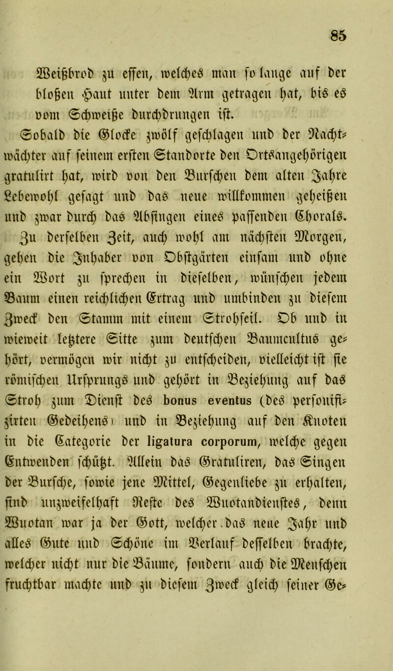 üEBeifjbrob ju effen, melched man fo lauge auf ber blofjeit £>aut unter bem ülrm getragen fyat, bis ed Dom ©cbmeifje burcbbrungen ift. ©obalb bie ©locfe jmölf gefcblageu ltnb ber 9la<ht* mädjter auf feinem erften ©tanborte ben Drtdangehörigen gratultrt I;at, mtrb dou ben 33urfcf>eu bent alten ^afyre ßebemobl gefagt unb bad neue millfommen geheimen linb jmar burcl) bas 9-lbfingeu eined paffenben ©bnrald. 3u berfelben 3C^/ «ud) mobl am näd)fieit 2)iorgen, geben bic 3llt)aber oon Dbftgärten einfam unb ebne ein 2Bort ju fprechen in biefelben, mitnfdjen febem Saum einen reirf>lid;en Ertrag unb umbinbeu ju biefem 3med’ ben ©tamm mit einem ©trobfeil. Db unb in miemeit letztere ©itte jum beutfd)eu Saumcultud ge* hört, oermögen mir nicht ju entfcf>ciben, oielleicht ifl fte rönüfd)en Urfprungd unb gehört in Schiebung auf baS ©trof> jum üDienft bed bonus eventus (bed perfonifU jirteu ©ebeibendi unb in Sejiebung auf ben knoten in bie (Kategorie ber ligatura corporum, mcld^e gegen ©ntmenben fcfjü^t. Allein bad ©ratuliren, bad ©ingen ber Surfd)e, fomie jene Mittel, (Gegenliebe ju erhalten, ftnb unjmeifelbaft Oiefte bed 2öuotanbieufled, benn 28uotan mar ja ber ©ott, meld^cr. bad neue 3al;r unb aHed ©ute unb ©d)öne im Verlauf beffelben bradjte, rceldfcr nicht nur bie Säume, fonbern aueb bie SWenfchen fruchtbar machte unb $n biefem 3rcecf gleich feiner ®e*