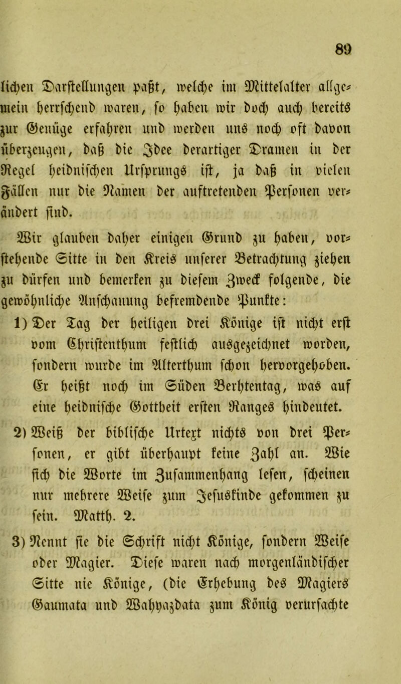Iid)cu üDarfietlungen ^afit, welche int üftittelaltcr attge* mein t>errfd;cnb waren, fo haben wir bod; auch bereits gur ©enüge erfahren unb werben uns noch oft baoon tibergeugeu, ba§ bic berartiger Oranten in ber JRegei ^eibnifd;en UrfpntngS ifi, ja bafj in vielen gälten nur bie Diahren ber auftretenben tperfonen oer* änbert ftnb. 2Bir glauben baber einigen ®ruub gu fabelt, vor* ftebenbe Sitte in beu ÄreiS unferer 23etrad;tung gieben gu biirfen unb benterfen gu biefern 3mecf folgenbe, bie gewbt)ntid)e 5lnfd)auung befrembenbe fünfte: 1) &er Jag ber heiligen brei Könige ift nicht erfi vom (Sbriftenthunt fefttid) auSgegeidjnet worben, fonbern würbe im 2Utertbum fdjoit beroorgeboben. (Sr beifet noch im 0üben 23erbtentag, was auf eine bhbnifcbe ©ottbeü erften OiangeS hiuJ)eutet- 2) 2Bei§ ber bibtifdje Urtejt nichts oon brei $er* fonen, er gibt überhaupt feine 3af)f an- 2öie jtd) bie SBorte im 3ufammenbang tefen, fdteinen nur mehrere SEBeife $um 2>efu3fittbe gefommen gu fein. ÜJiattb. 2. 3) Diennt fte bie Schrift nidjt Könige, fonbern SBeife ober 5D?agier. SDiefe waren nach morgentänbifd)er Sitte nie Könige, (bie Erhebung beS Magiers ©aumata unb SBabpagbata gunt Zottig oernrfad)te