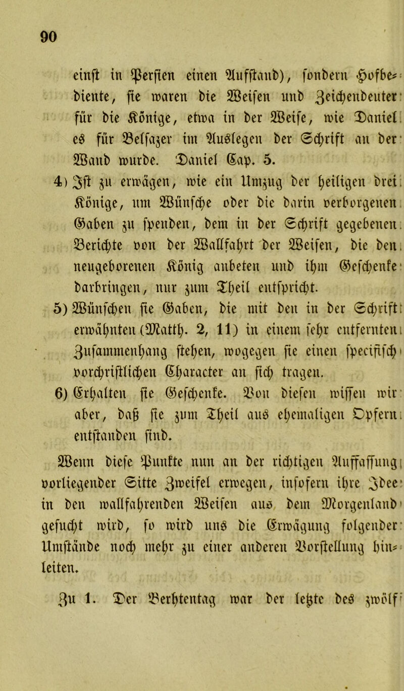 einfi in Werften einen Sluffiaub), fonbern |>ofbe* biente, fie waren bie Söeifen unb 3eiä;eu^cuter für bie Könige, etwa in ber 2Beife, wie Daniel eg für Selfajer im 91uP(egen ber Schrift an ber 2Banb wnrbe. Daniel ®ap. 5. 4) 3fi 3» erwägen, wie ein Itm^ug ber peiligen bret Könige, nm Söüufcpe ober bie barin »erborgetten ©aben 311 fpettben, bem in ber Scprift gegebenen ©ertöte »eit ber SBallfaprt ber 2Beifett, bie beit, neugeborenen föönig aubeteu unb tf>nt ©efd;enfe barbringen, nur junt Dpeü entfprid't. 5) 2Büufd)eu fie ©abett, bie mit beit in ber ®d;rift: erwäpnten (fDiattp. 2, 11) in einem fefjr entfernten; 3ufammeupaug fiepen, wogegen fie einen fpeciftfcp > »orcpriftlitpen ©paracter an fiel) tragen. 6) ©rpalten fie ©efepenfe. 2?oit biefeu wiffen wir aber, bafj fie jnm 2peil and epemaligen Opfern, entjianben ftnb. SBenn biefe fßunfte nun an ber rieptigen )Uiffaffung oorliegenber ©ütc 3lce^fe^ «wegen, infofern ipre 3^ec‘ in ben waüfaprenben Söeifen aus bem 2J2orgenIanb' gefud;t wirb, fo wirb und bie ©rwägung folgenber llniftäitbe noep ntepr 311 einer anberen HlorfieEung bin- leiten. 3u 1. Der iBerptentag war ber lepte beS jwolf•