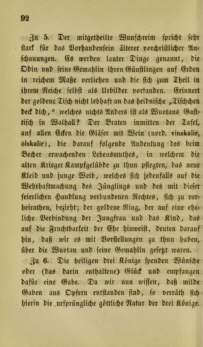 3u 5. Oer mitget^eitte 2Bunfd)retm [priemt fe^r fivirf für bad Vorhanbenfein älterer ücrc^rifilidjer 21n* fdjauungen. (Ed rverbeu lauter Oinge genannt, Me Obin uitb feine ©emablin ihren ©ünfilingen auf (Erben in reifem 9)2a§e ocrliehen unb bie ftd; jum Jtjeü in ihrem 9?etd;e felbfi als ilrbüber oorfauben. (Erinnert ber golbene Jifch niept lebhaft an bad ^eibnifdje „Jifchcpen bed bid?,  weldjed nichtd 21nberd ift ald 2ßuotand ®aft* tifcp in 2Balt)att ? Oer 23 raten inmitten ber Ja fei, auf allen (Eden bie ®läfer mit 2®ein (norb. vinskalir, ölskalir), bie barauf folgenbe 2tnbeutung bed beim 23ed)er erwadjeitbeu ßebendmutped, in welchem bie alten Krieger föampfgeliibbe $u tpun pflegten, bad neue $leib nnb junge 2Seib, weldjed ftd) jebeufalld auf bie SBehtpaftmacpung bed Jünglings unb bed mit biefer feierlüpen £>anblung »erbunbenen 9ied;tcd, fiep 3U ner* beiratpen, bejiept; ber golbene Diiug, ber auf eine epe? liepe 23erbinbung ber Jungfrau unb bad Stinb, bad auf bie grueptbarfeit ber (Epe hinweift, beuten barauf hin, bafj wir cd mit Verkeilungen ju thun hüben, über bie SBuotan unb feine ®emaplin gefegt waren. 3u 6. Oie heiligen brei Wenige fpenben Sßünfcpe: ober (bad barin enthaltene) ©lüd unb empfangen, bafitr eine ®abc. Oa wir nun wiffen, bafj milbe ®aben and Opfern entftauben ftnb, fo nerrcitp fiep hierin bie nrfprünglid>e göttliche Diatur ber brei Könige.