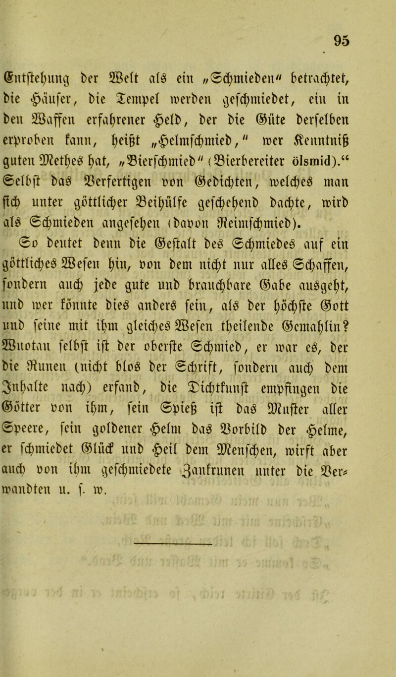 (Sntftefyung ber 28elt als ein „Sd;mieben betrachtet, bte Raufer, bie SEempel werben gefhmiebet, ein in ben SBaffen erfahrener helb, ber ^ ®iite berfelbeit erproben fann, heigt ,,^>ctmfcf>mieb, wer Äennttiifj guten QWetfjeef hat, „Vierfhmieb (Vierbereiter ölsmid).“ Selbft baS Verfertigen oon ©ebichtcn, welches man fld) unter göttlicher Veihitlfe gefhelwnb bacpte, wirb als Schmieben angefchen (baoon Üteimfhmieb). So beutet beim bie ©cflalt beö Sdjmiebes auf ein göttliches SBefen hin, oon bem nicht nur alles Schaffen, fonbern auch jebe gute uub braudhare ©abe auSgeht, unb wer fönnte bieS anberS fein, als ber höfhf^e @t>tt unb feine mit ihm gleiches SBefen theilenbe ©cmahlin? SBnotan felbft ift ber obcrfte Shmieb, er war cS, ber bie 9tunen (nicht bloS ber Schrift, fonbern and; bem Inhalte nah) erfatib, bie ^ihil'unft empfingen bie ©öfter oon ihm, fein Spiefj ift baS Vhifier aller Speere, fein golbener helnt baS VorbÜb ber hclme, er fhmiebet ©lücf unb £eil *>em Vienfhen, wirft aber auh oon ihm gefhmiebete 3aufrunen unter bie Ver* wanbten u. f. w.