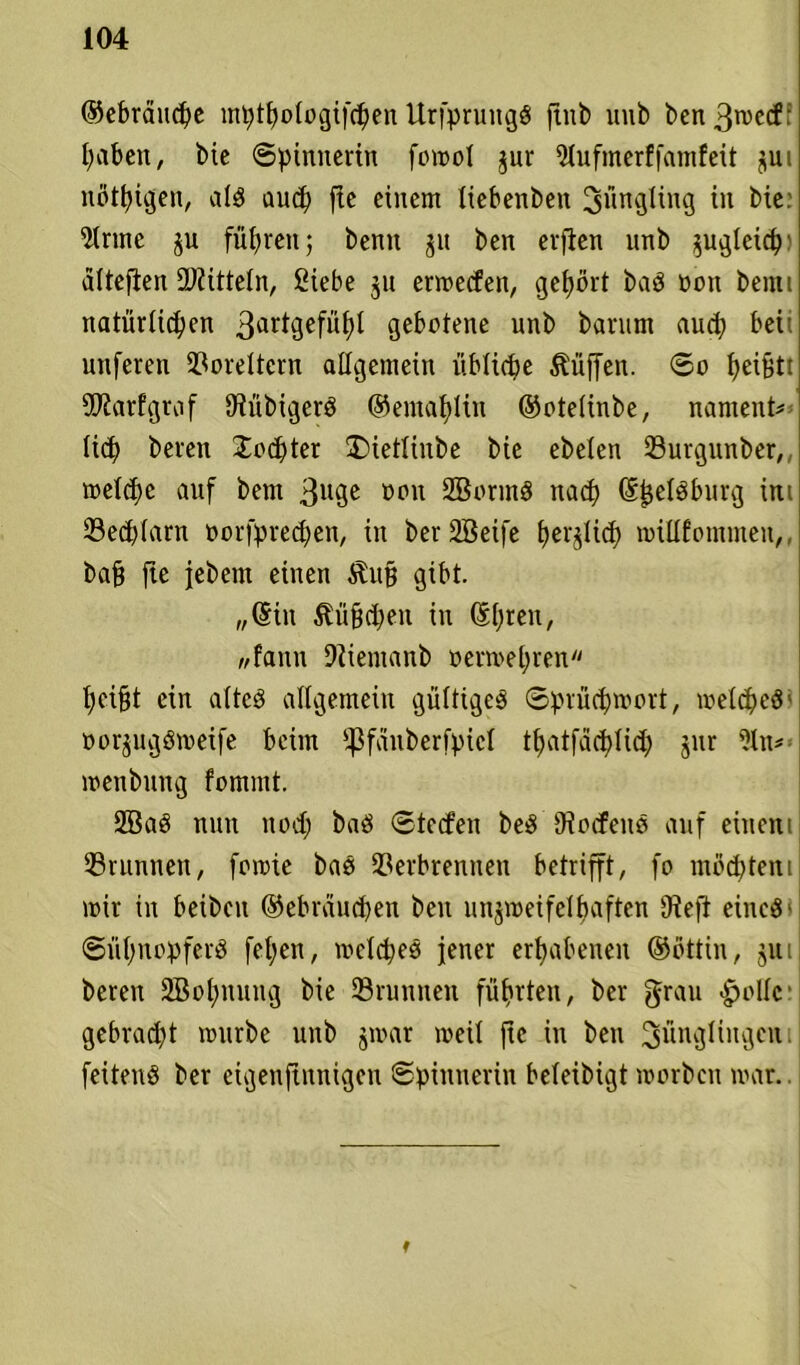 ®ebräitd)e mptfjologifdjen Urfprungö jtnb uub ben 3n>cd: ^aben, bic Spinnerin fomol jur 51ufmerffamfeit jui nötigen, ald aud) fte einem tiebenben Jüngling in bie: *itnne führen; benit jit ben erften vtnb ^ugleicpi alteften EDlitteln, ßiebe ju ermeden, gehört baö non beim natürlichen 3artgefiit)l gebotene unb bamm aud) bei' unferen Voreltern allgemein übliche Hüffen. So fyeifjtt 5D?arfgraf Dtübigerö ®emal;ltu ®otelinbe, nament* lief) beren £od)ter £>ietlinbe bie ebelen Vurgunber,,, meldic auf bem 3u0e oou SBorinö nad? (S^elSburg im 23ed)(arn oorfpredjen, in berSBeife perfid) miUfontmeu,, baß fte jebent einen Stuft gibt. „(Sin Stüfjdien in (Spren, wfann Dtientanb oermepren pcifjt ein alteö allgemein gültige^ Sprücpmort, meines' oorpgömetfe beim ipfduberfpiel tpatfacplid) jur ?lm menbung fomrnt. 2öa§ nun nod; baö Steden beS lodene auf einem Brunnen, fomte baö Verbrennen betrifft, fo mochtent mir in beiben ®ebrdud)en beit linjmeifelbaften 9?efi eiltet Süpnopferö fel;en, mclcpeö jener erhabenen ®ottin, jui beren SBopnuug bie Vninnen führten, ber grau -holle: gebracht mürbe unb jmar meil fte in ben 3linB^nBcu feitenö ber etgenftnnigen Spinnerin beleibigt morben mar.