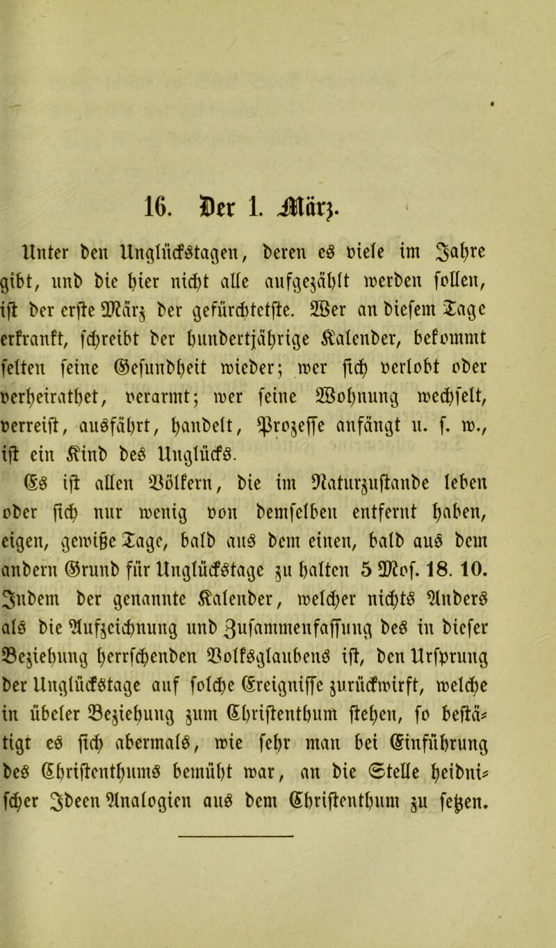 Unter t>en ltnglü(fdtagen, bereu eg niete im 3a^re gibt, littb Me Met nid)t alte aufgejäbtt inerben fnlteu, ift ber erfte 2ftar$ ber gefürdftctfte. 2ßer an biefent Jage erfranft, fdjreibt ber bunbertjabrige Äalenber, befmnmt fetten feine ©efunbbeit wieber; tner ftd) nertnbt ober nerfyeiratbet, nerarmt; wer feine 2Bot)ming wed)felt, nerreift, audfäbrt, ^anbett, ffkejeffe anfängt it. f. n)., ift ein $\ütb beg Uuglücfg. ©g ift alten öölfern, bie im 9tatur$uftanbe leben nber ftd) nur wenig nnn bemfetben entfernt eigen, gewi§e Jage, batb and bent einen, batb aug beut anbern ©runb für Unglücfdtagc 51t galten 5 2ttnf. 18. 10. Snbem ber genannte ßatenber, tnetdjer nid)tg Stuberg ats bie ütufjcicbnung unb 3ufammenfaffung beg in biefer Schiebung berrfd>enben 33otfggtaubeng ift, ben Urfpruttg ber Ungtüdötage auf fotdje (Srcigniffe jurüefwirft, welche in übeter Begebung jitm Sbrifientbum fte£>en, fo beftä* tigt es ftcb abermatg, wie febr man bei (Sinfübtung beg SbriftcntbnmS bemüht war, an bie ©teile tjeibni^ fd)er ^been 9tnatogien auö bem (Sbriftentbunt ju fefjen.