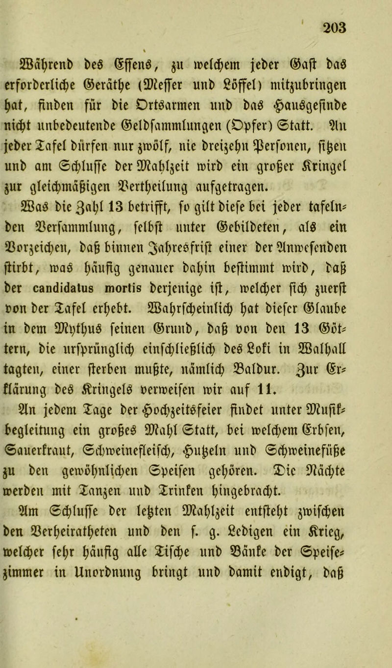 SBäfyrenb be§ (Sffeitö, $u metcpem jeber ©afi baö erforbcrücpe ©erätfye (SDiefTer unb ßöffct) mitjubringen t>at, finben für bie Drtöurmen uub baö «^auSgeftnbe ntcf>t unbebcutenbe ©etbfammtungen (Opfer) Statt. 5lu jeber Jafet bürfen nur jroötf, nie breijefm ^erfnnen, ftpeit unb am Scpluffe ber SKaMjeit roirb ein großer Kringel jur gleic^md§igen 3?ert£;eüung aufgetragen. 2Ba$ bie 3nt)t 13 betrifft, fo gilt biefe bei jeber tafeln* ben 33erfammlung, felbfl unter ©ebilbeten, alö ein iBorjeidjen, bafj binnen ^afyreofrifi einer ber Stnmefenben ftirbt, roaö fuiufig genauer bat;in beflimmt nrirb, ba& ber candidatus mortis berjenige ift, metcper ftd) juerft non ber Jafet ergebt. Sßaprfcpeintid) l)at bicfcr ©taube in bem 272l)tt;uö feinen ©runb, baß non ben 13 ®ot* tern, bie urfprüngticp einfcptiefjtid) be§ Soft in Sßatpall tagten, einer fterben muffte, namtid) ©atbur. 3ur ®l'? ftärung beP ÄringetP oerroeifen mir auf 11. 2ln jebent Jage ber <£jod)$eitöfeier ftnbet unter SJiufif* Begleitung ein grofjeS üflatft Statt, bei metd;em ©rbfen, Sauerfraut, Sdjmeinefleifd), Rüpeln unb Scpmeineffifie ju bett gemöt)nlid)en Speifen geboren. £Hc üftäcpte »erben mit Janjen uub Jrinfen bingebrad)t. 5lm Scptuffe ber lebten fDiaf^eit entfielt jmifcpen ben 23erf)eiratf>eten unb ben f. g. ßebigett ein $rieg, metcper fefyr tjäufig alte Jifcpe unb S3anfe ber Speife* jimmer in Uuorbnuitg bringt uub bamit enbigt, bafj