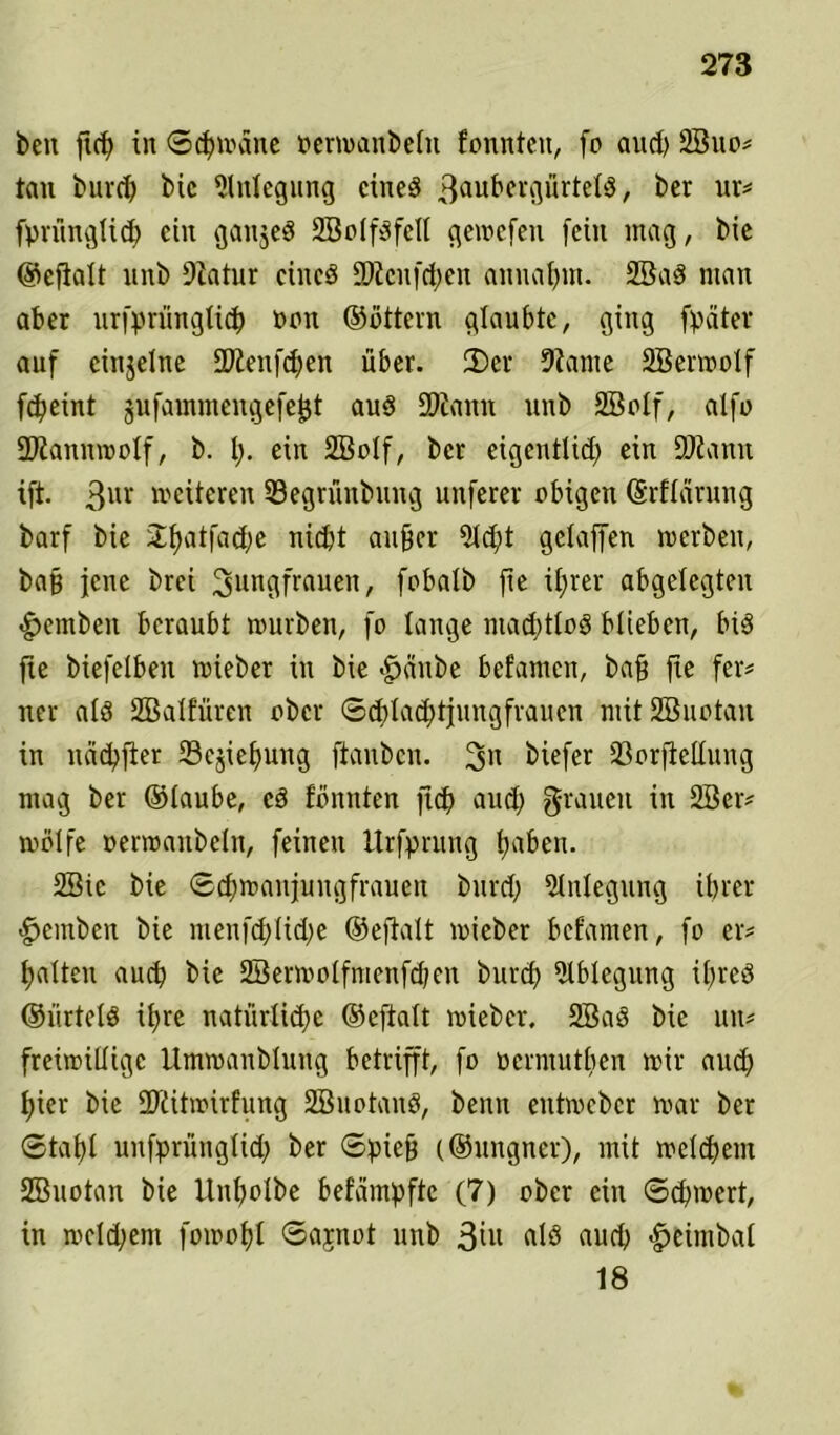 beit ftcf) in Schweine perwanbeln fonnteit, fo and) 2Suo? tau burd) bie Anlegung cined 3ai*t>cvgürtelö / ber ur? fprünglid) ein ganjed SBolfdfell gewcfen [ein mag, bic ©cfialt unb Diatur cütcd 2)tcnfd)en annahm. 2Bad man aber urfprünglicb oott ©ottern glaubte, ging fpäter auf einzelne SDtenfchen über. 2)er 9?ame SBerwolf fd^eint jufamntengefeijt aud SKanit unb SBolf, alfo ÜJiannmolf, b. !)• ein 2BoIf, ber eigentlich ein fDiann ift. 3ur »eiteren Segrünbung unferer obigen ©rflcirung barf bie J^atfadje nicht aufjer 21d)t gelaffen »erben, baß jene brei Jungfrauen, fobalb fte ihrer abgelegten hemben beraubt »urben, fo lange machtlos blieben, bid fte biefelben »ieber in bie <£>änbe befamen, baff fte fer? ner ald SBalfüren ober Schlad; tjungfrauen mit SBuotait in nächfier 23ejief)uug ftanben. Jn biefer 23orftcllung mag ber ®laube, cd fömtten ftcf) auch Stauen in 2Ber? »blfe oenraitbelit, feinen llrfprung haben. 2Sie bie Schwanjungfrauen burd; Anlegung ihrer hemben bie menfd;lid;e ©eftalt »ieber befamen, fo er? galten auch bie 2Ber»olfmenfd;en burcf) 5lblegung ibred ©ürteld ihre natürliche ©eftalt »ieber. 2Bad bie tut? freiwillige llmwanblung betrifft, fo oennutben wir auch hier bie üftitwirfung SBuotaud, beim ettt»cbcr »ar ber Stahl unfpritnglid; ber Spiefj (©uitgner), mit welchem SBuotan bie llitholbe befeimpfte (7) ober ein Sd)»ert, in »eld;ent fowohl Sajnot unb 3tu alö aud) heimbal 18