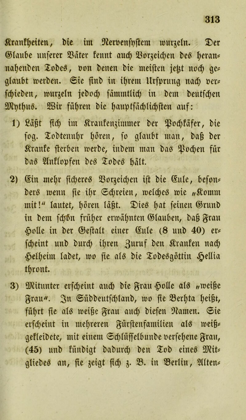 $£ranfl)eiten, bie im 9Zeroenfi)ficm wurjetn. üDer ©laube ltnfercr 23äter fennt aud) 23orjeid;eu beS fyeran* nafyenben £obcS, oon beiten bic meifien je^t nod) ge? glaubt werben. 6ic ftnb in ifyrem Itrfprung nad; oer* fliehen, wurjetn jebod) fammtlid) in bent beutfd)en ÜJ?i)tf)uS. 2Sir führen bie fyauptfdcbUdffien auf: 1) ßdfjt fid) im ^raufenjimmer ber fßod;fdfer, bie fog. Xobtenufyr fjören, fo glaubt man, baf) ber Slranfe fterben werbe, iitbem man baS fpodjen für baS Stuffopfen beS £obeS halt. 2) (Sin mefyr fidleres 23or$eid;en ifi bie ©ule, befon# berd wenn fie % ©freien, weites wie «Koniin mit! lautet, fyören läfjt. üDieS t>at feinen ©runb in bem fdrfln früher erwähnten ©tauben, ba§ grau «gjolle in ber ©eftait einer ©ule (8 unb 40) er# fcöeint unb burd; ii;ren 3uruf ^en Äranfen nad) «^elfjeint labet, wo fie ats bie SobeSgöttin ^>ellia tfjront. 3) Mitunter erfc^eint and) bie grau £>oüe als Wwei§e grau. ©übbeutfdjlanb, wo fie 93erl;ta fyeifjt, füfjrt fie als weifje grau and) biefen tarnen, ©ie erfdjeint in mehreren gürftenfamilien als wei§* gefleibete, mit einem ©d;(üffetbunbe oerfefyene grau, (45) unb fünbigt baburd) beu Job eines 2JZit* gtiebeS an, fie jeigt fi$ j. 23. in 23eriin, 2Uten*