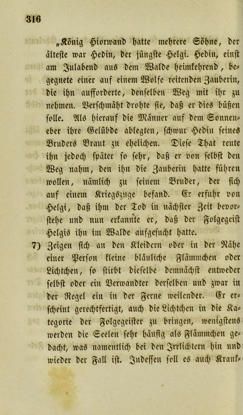 „Jtönig #iorwaub hatte mehrere ©ohne, ber ältefte war £>ebiu, ber jüngfie >§>elgi. $ebiu, einft am ^ulabenb auS bem Salbe fyetmfefyrenb , be? gegnete einer auf einem Seife rcitenben 3«uberin, bie ihn aufforberte, benfelben Seg mit ifyr ju nehmen. 33erfctjmäf;t brotjte fie, bafj er bieS büßen feile. SS hierauf bie Scanner auf bem ©onnen? eher ihre ©elübbe ablegtcu, fd)wur $ebin feines JBrU’berS 53raut ju ehelichen. 5Diefe £l)at reute if)it jebecl) fpater fo fel)r, baß er een feibft beit Seg nahm, ben il>n bie 3nuberiu fjatte führen wollen, nämlich ju feinem 23ruber, ber fid; auf einem ÄriegSjuge befanb. ©r erfuhr een £elgi, baff il;m ber Job in nächflcr 3£it beeor# flehe unb nun erfannte er, ba§ ber golgegeifi $elgtS il)u im Salbe aufgefudjt hatte. 7) 3e^3eu ftch an ^en Kleibern ober in ber 9iäf>c einer Werfen Heine bläuliche gläminchcn ober ßichtd)en, fo ftirbt bicfelbc bemnäcbft entweber felbft ober ein fßerwaubter berfclbeu uttb jwar in ber flieget ein in ber gerne meilettber. ©r er? fd;eiut gereddfertigt, aud; bie £ichtd;cn in bie $a? tegorie ber gofgegeifter ju bringen, wenigftenS werben bie ©eeleit fefjr häufig als glämmchen ge? bad;t, was namentlich bei beit ^‘lichteru hin unb wieber ber galt ift. ^nbeffeu feil cS auch $ranf?