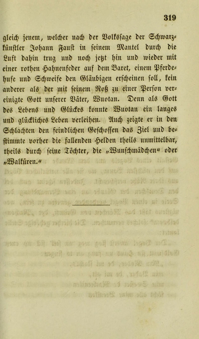 gteid) jenem, mefcfrer nad) ber 23olföfage feer ©d)mar$* fünfiler ^ütjaun gauft in feinem ÜJiantel burcfy bie ßuft batyin trug unb nod) jcjjt f;in unb mieber mit einer rotten <£jal)nenfcber auf bem 23aret, einem Q3ferbc^ f)ufe unb ©cfymeife ben ©laubigen erfreuten foll, fein anbcrer ald ber mit feinem 9iofj ju einer fßerfon oer* einigte ©ott unferer 93äter, 2Buotan. £)enn als ©ott bcd hebend unb ©lücfeS fonnte SBuotan ein tangcö unb gtiicflidfcg Sebeu »erleiden. 2lud; jeigte er in ben ©ddadften ben feinbüdjen ©efd)offen baö 3^ unb be# ftimmte oorber bie fallenben gelben tf>eüS unmittelbar, tfjeitS burd) feine 2üd)ter, bie ,,2Bunf$mäb$en'' ober wSBalfüren.«