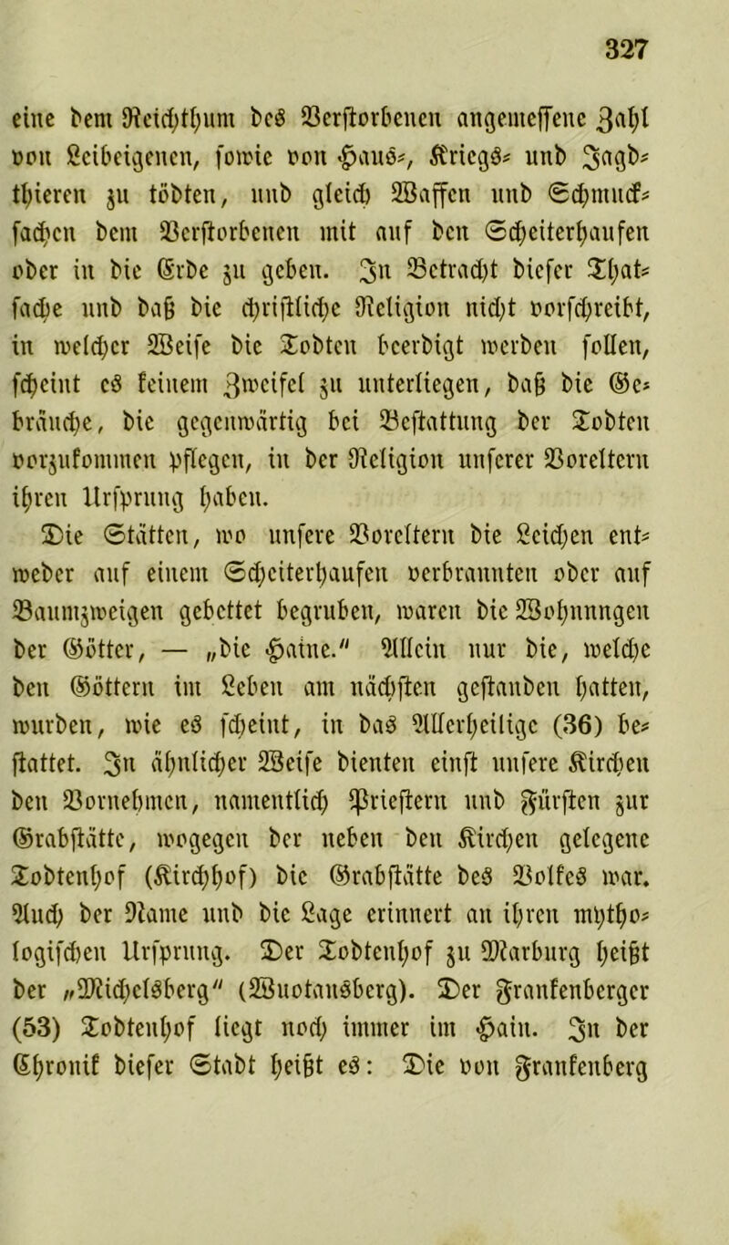 eine bem JReicfytfyum bc$ Verdorbenen angemeffene 3^ oou ßeibeigenen, fowie oon «gjauö*, ftricgö# unb 3a3b# gieren ju tobten, unb gleich 2Baffcn unb ©ehnntef# fad?cn beut Verdorbenen mit auf ben Scheiterhaufen ober in bie (Srbe ju geben. 3n 23ctrad>t biefer %l)aU fache unb bad bie <hridti<hc {Religion nicht oorfchreibt, in melier SSeife bie lobten bcerbigt werben follen, feheint cö feinem 3roeifel 511 unterliegen, bad bie ®e* brauche, bie gegenwärtig bei Vcftattung ber lobten »orjufommen pflegen, in ber {Religion nuferer Voreltern ihren Urfprung haben. SDie ©tätten, wo nufere Voreltern bie Seichen ent# weber auf einem Scheiterhaufen oerbrannten ober auf Vaumjwcigen gebettet begruben, waren bie 23otmnngen ber ©btter, — „bie -gjatne. Allein nur bie, welche ben ©öttern im ßebeti am näcbften geftauben hatten, würben, wie eö fcheiut, in baS 2lUcrf;eiligc (36) be# dattet. 3tl ähnlicher SBetfe bienten einft nufere Kirchen ben Vornehmen, namentlich ^riedern unb dürften jur ©rabdätte, wogegen ber neben ben Kirchen gelegene Xobtenjjof (Kirchhof) bie ©rabdätte be3 VolfcS war. 5lucl) ber Diame unb bie Sage erinnert au ihren mptho# logifchen Urfprung. 2)er Jobtenhof ju Marburg heidt ber w2Ri<hcl$berg (SBuotausbcrg). ÜDer granfenberger (53) £obtenl)of liegt noch immer im «£>aiu. 3» ber ©hronif biefer ©tabt heidt e$: 5Die 001t granfenberg