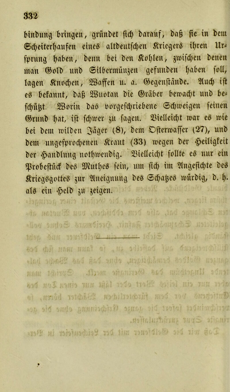 binbung bringen, grünbet fid) barauf, ba§ fte in bcnt ©d)eitert;aufen eines altbeutfchen Kriegers if>ren l\x> fpntng fyaben, beim bei bcn $ol)len, §mifd)en benen inan ©olb unb ©ilbermünjen gefunbeit I;aben [cd, lagen &'nod)en, Sßaffen u. a. ©egenjiänbe. 2tud) ift es befannt, bafj SBuotan bic ©rcibcr bewad;t unb be* fdn’i^t. Sßorin bas norgefd;riebene (Schweigen feinen ©runb hat, ift fd;wcr jit fagen. Vielleicht war eS wie bei bern wilben feiger (8), bem Dftermaffcr (27), unb bem ungebrochenen Äraut (33) wegen ber -fieiligfeit ber <^anblung notfjwenbig. Vielleicht feilte eS nur ein ^robeftücf bes ÜDiutheS fein, um fid) im 5(ngefid)te beS ÄriegSgotteS jur Aneignung beS ©dfafjcS würbig, b. h- als ein «g>elb ju jeigen.