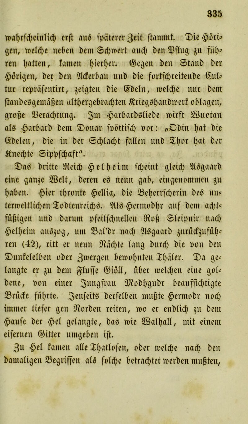 wafyrfdjeinlid) crfl au$ fpätcver 3eit flammt. ÜDie -hüri* gen, iveld)c neben bem ©d)wert and) beit fßflug ju fit!;* ren l;atten, tarnen f)ierl;er. (Segen beit ©taub ber porigen, ber ben 5l<ferbait ltitb bie fortfdjreitenbe (Sul* tur repräfentirt, jeigteit bie @bcln, tveld;c nur bent flanbeSgentäßen althergebrachten ^riegStjanbwert oblagen, große öeradftung. 3m -harbarbsliebe wirft SBuotan als ,-harbarb bent ÜDoitar fpöttifd; oor: „Dbin I;at bie (Sbeleit, bie in ber ©djdacfyt fallen ttttb Hl;er t;at ber Unechte ©ippfdfaft. £>aS britte Dietd; «heiß eint fd;eiut gleich 3l8gaarb eine ganje 2Belt, bereit eS nenn gab, eingenommen ju t;abcn. -hier thronte -hellia, bie öeßerrfdjerin beS ttn? termeltlicben HobtenreidfS. 9116 -herinobßr auf bent ad;t* fü^igen unb barunt pfeilfdfitelleu 9toß ©leipnir nad; ■helßeint attSjog, unt Sal’br nad; 2l8gaarb jurucfjufül;* ren (42), ritt er neun Diäcßte lang burd; bie oon ben SDunfelelben ober 3®ergen bewohnten Hßäler. 2)a ge* langte er ju bent glujfe (Siöll, über melden eine gol* bene, oon einer Jungfrau 9ftob(;gubr beaufftd;tigte 23rü(fe fnßrte. ^enfeitö berfelben mußte -hermobr nod; immer tiefer gen Diorbeit reiten, mo er eitblid; ju bent -häufe ber -hei gelangte, baS mie SÖalßall, mit einem eifernen (Sitter umgeben ifi. 3u -hei tarnen alle Hßatlofen, ober welche nad; ben bamaligett Gegriffen als folcße betrachtet werben mußten,