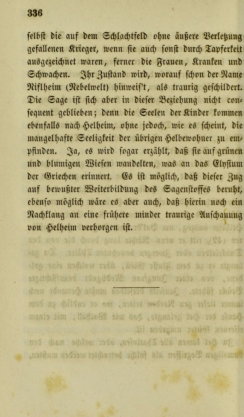 felbft Me auf bem ©chlachtfelb ohne äußere 33erleßung gefallenen Krieger, wenn fte aud; fonfl burd) £aöferfeit ausgezeichnet waren, ferner bie grauen, Äranfen unb Schwaben. 3f>r 3uftnnb n>irb, worauf fd)on ber iftame Niflheim (9lebelwelt) hinweift, als traurig gefcfyitbert. SDie Sage ift fid) aber in biefer Beziehung nicht cou* fequent geblieben; benn bie ©eelen berÄinber fommen ebenfalls nach -gjelheim, ohne jeboch, wie es fd;cint, bie mangelhafte ©eeligfeit ber übrigen ^etbewot)uer zu em* bfinben. 3a/ »irb fogar erjä£)tt, baß fte auf grünen unb blumigen SBiefen wanbeiten, was au baS Qrlt>ftum ber ©riechen erinnert. Grs ift möglich, baß biefer gng auf bewußter SBeiterbübling beS ©agcnftoffeS beruht, ebenfo möglich wäre eS aber auch, baß hierin noch ein 9tad;flang au eine frühere minber traurige ülnf^auung oon ^elheün oerborgen ift.