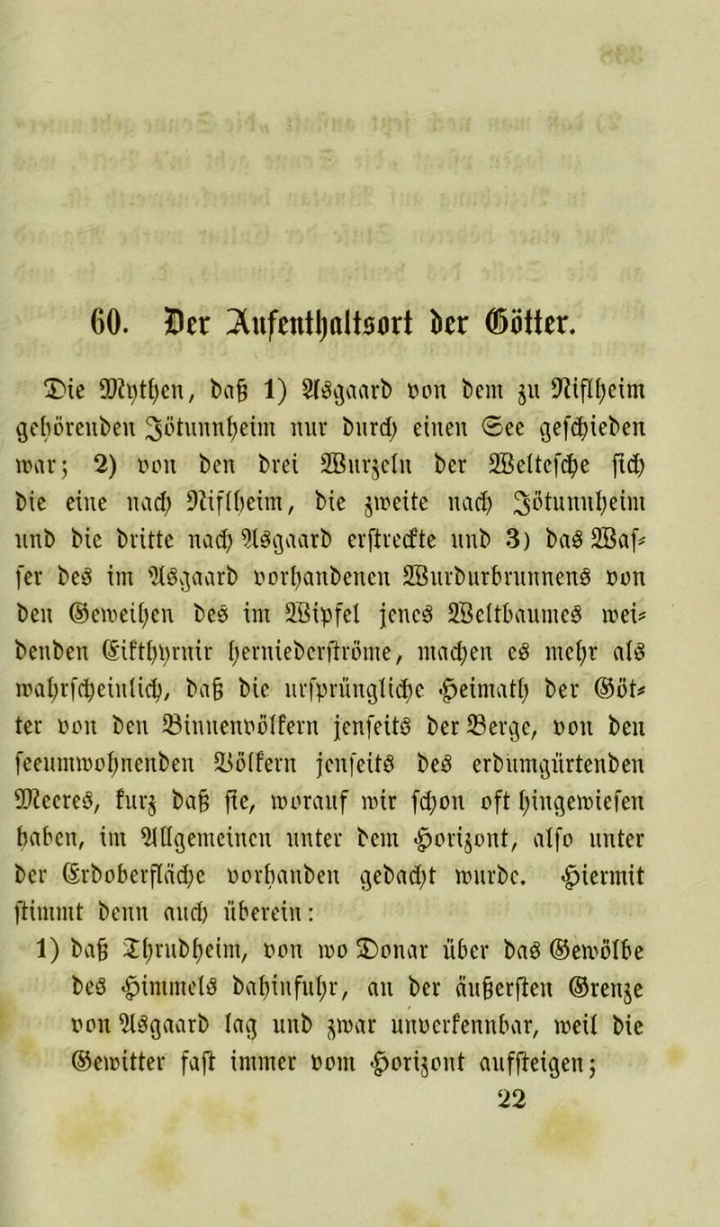 60. Der Aufenthaltsort kr ©öfter. £>ie SDfptfjen, bafj 1) Slögaarb oon beut $u geböreubeit 3ötunnf)eim nur t)nrd> einen ©ee gerieben war; 2) non ben brei SBurjdn bcr 2BeItefd)e fid) bie eine uad; Diiffbeim, bie jweite nach Sotunnfieim uub bie brüte nad? ASgaarb erftrecfte unb 3) ba§2Baf* [er be3 im AOgaarb oor^anbenen SBurburbrunnenö oon ben ©emeif)en bes im SBipfel jenes ÜBeftbaumeS wei* benben ©iftbprnir fyernieberftrome, machen cö ntcf)t als waf;rfcf)einlid), bafj bie urfprüngtidje #eimatf> ber ®öt* ter oon ben Sinnenoölfern jenfeitS ber Serge, oon ben feeumwof)nenben Soffern jenfeitS beS erbumgürtenben SOiccreS, furj bafj fie, worauf wir fdjoit oft (jingewiefen haben, im Allgemeinen unter bem «gjorijoitt, alfo unter ber ©rboberfladje oorbanben gebadet würbe, hiermit ftimmt beim and) überein: 1) bafj 2f>rubf)eim, »oit wo fDonar über baS ©ewölbe beS «fjinunetö bafjinfuf)r, au ber äufjerfien ©renje oon Aögaarb fag unb jwar unoerfennbar, weif bie ©ewitter faft immer oont -^orijont auffieigen; 22