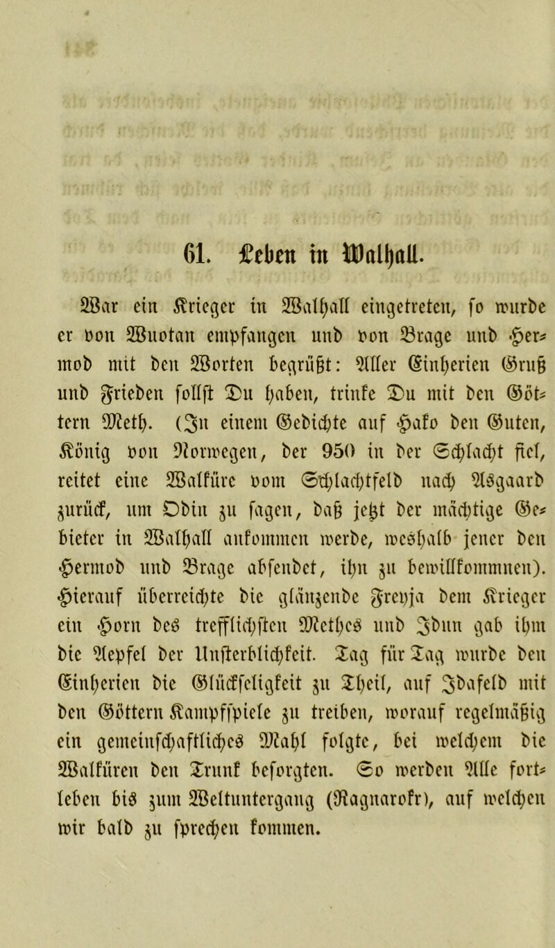 61. fcbnt in UDitlljaU. 2Bar ein Krieger in Sßalfjatt eingetreten, fo würbe er non SBnotan empfangen unb Oon ©rage unb £er* mob mit beit SBorten begrüßt: 5111er (Sinfjerien ©ruß unb ^rieben follft Jlu fabelt, triitfe 2>u mit ben ©öt# tern SOfetf). (3it einem ©ebiebte auf £afo ben ©Uten, Gültig oon Diorwegen, ber 950 in ber Scpladit fiel, reitet eine Sßalfüre oom 0tf)latf)tfetb nach 5l$gaarb jurücf, um Dbin ju fagen, baß jeßt ber mächtige ©e# bictcr in 2BaIf)aII aitfommcn werbe, wcSljatb jener ben <£>erntob unb 23rage abfenbet, ilm ju beroiUfommnen). hierauf überreichte bic gtäujcnbe grcpja beut Krieger ein <£)orn beö trefflidiftcu 9D?etfie$ unb \5a^ ihm bic 5(epfel ber llufterbtid)fcit. Jag für Jag mürbe ben ©infiericn bic ©lücffeligfeit ju Jßeit, auf mit ben ©öttern Stampffpiele ju treiben, worauf regelmäßig ein gemcinfd;afttid;cö 9Kaf)I folgte, bei wetdient bie SBalfüren ben Jrnnf beforgten. 0o werben 5Uie fort# tebeu bis junt SBeituntergang (SRagnarofr), auf welchen wir batb $u fpreepen fontmen.