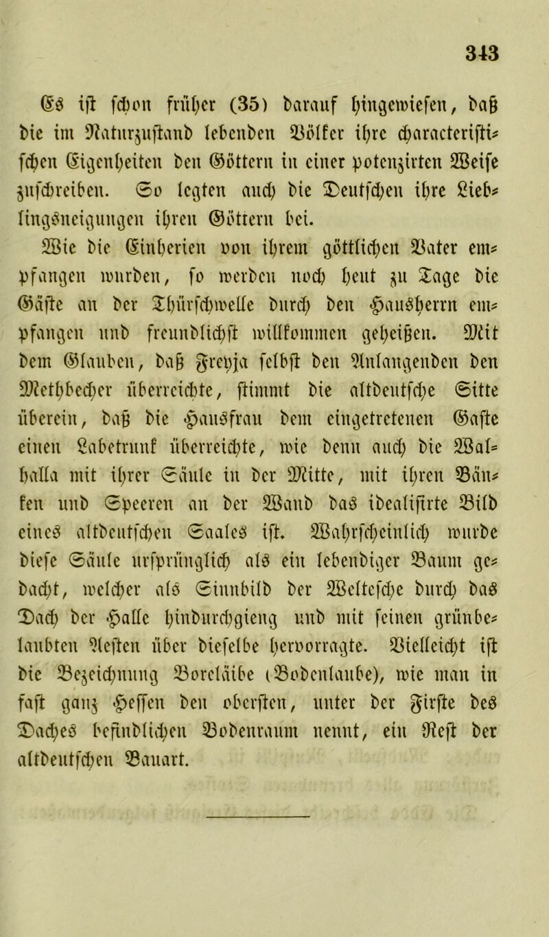 @3 tfi fchott früher (35) bet rauf ^tngewiefen, baß bic int Sfatnrjuflanb lebeitben Sölfer i()rc cbaracterifti* [eben (Eigenheiten ben ©Ottern iit einer potenjirten SBeife jufchreiben. So legten and) bie £>eutfd)en ihre Sieb* lingäneigungen ihren ©ötteru bei. 2Bic bie (Einhericit oott ihrem göttlichen Sater ent* pfangeit mürben, fo merbcit itod) heut ju Sage bie ©ä|ie an ber £bürfd)metle burd) ben -Hausherrn ent* pfangett unb freunblicpft millfommen geheißen. £0dit bem ©lauben, baß grepja felbfi ben 21nlangeitben ben 2Kett)bed;er überreichte, flimntt bie altbeutfdie Sitte überein, baß bie -pauöfrau beut eingetretenen ©afte einen Sabetrunf überreichte, mie beim and) bie 2Bal= hatla mit ihrer Säule iit ber Dritte, mit ihren San* fett unb Speeren an ber SBattb baö ibcalifirte Silb cincd altbeutfchen Saales ift. 2Bahrfcf;ei111 id; mürbe biefc Säule urfprititglich als ein lebcitbigcr Saunt ge* bad)t, mclcher als Sinnbüb ber SBeltefche burd) baS SJad) ber -fjallc hiubitrdigieug unb mit feinen grünbe* laubten heften über biefelbe lieroorragte. Siellcid)t ift bie Sejeidptnug Sorcläibe tSobeitlaube), mie man in faßt gattj -Reffen ben oberften, unter ber girfte beö 3>ad)e3 befinblid;eu Sobcnraunt nennt, eilt fJlefi ber altbeutfcheu Sauart.