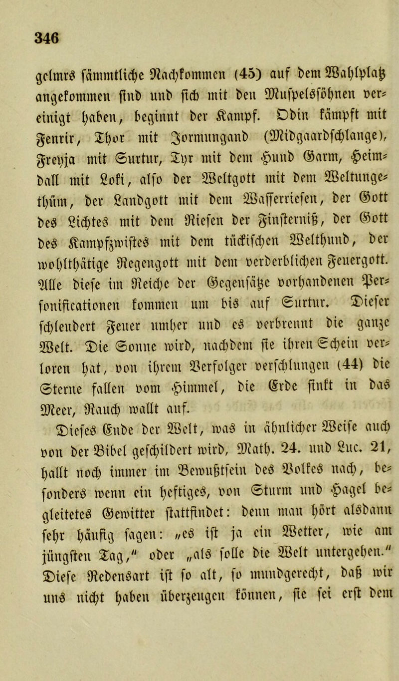 gclmrS fämmtltcpe 9fad;fommcn (45) auf bem SBaplpIajj angefommen ftnb unb fl<b uiit ^eu 2Rufpe(Sföpnen oer« einigt paben, beginnt ber Äantpf. Dbin feimpft mit genrir, Spor mit 3ormwnganb (DJfibgaarbfcptange), grcpja mit ©urtur, Spr mit beut #unb ©arm, <£>eim* ball mit Sofi, atfo ber SBcltgott mit bem SBeltunge* tpüm, ber Sanbgott mit bem SBafferriefen, ber ©ott PeS ÖicpteS mit bem Diiefcn ber ginfternifj, ber ©ott PeS ßainpfgroifteS mit bem tncfifd>cn SBeltpunb, ber wopltpätige Stegcngott mit bem oerberblicpen geuergott. Me biefc im SReicpc ber ©egenfafcc oorpanbenen $er* foniftcationen fommen um bis auf ©urtur. ü)iefcr fcpleubcrt geuer umper unb cS oerbrennt bie ganje SBett. SDie ©ernte wirb, naepbem fte ihren ©epein oer* toren pat, oon iprem Verfolger oerfeptungen (44) bie ©terne fallen oom Fimmel, bie ©rbe ftnft in baS DJfeer, SRaucp wallt auf. SbiefeS ©ube ber SBclt, wa§ in apntieper SBeife auch oon ber SBibcl gefepilbert wirb, 2Ratp. 24. unb Suc. 21, pallt nod) immer im Sewußtfein beö 53olfeS naep, bc* fonberS wenn ein pcftigeS, oon ©türm unb #agel bc* gleitctcS ©ewittcr flattflnbet: beim man pört aisbann fepr päufig fagen: „cS ift ja ein SBetter, wie am jüngften Sag, ober „als foHe bie SBclt untergeben. 5Diefe Lebensart ift fo alt, fo munbgereept, ba§ wir und niept pabcu überzeugen fbnneu, fte fei erft bem