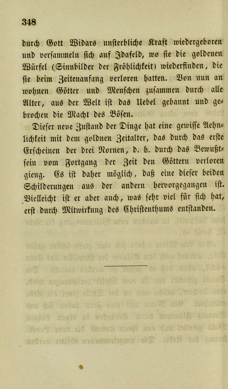 burcb ©ott SBibarö unterbliebe $raft rciebcrgeboren unb ocrfammeln fld? auf ^bafetb, reo jic bie gotbenen •EBürfet (©innbüber bei- gröl;ticbfeit) u>ieberfiuben, bie jie beim 3c^cnanfan3 werteren b^n* ®on uun an mobilen ©öfter unb SDtenfcben jufammcn burcb alte Sitter, aus bcr 2Bett ift baS liebet gebannt unb ge# brodjen bie $fad)t beS 23öfen. tiefer neue 3llf^an^ ber ^inge t)at eine gennffe Stcbn# lidjfeit mit bcm gotbnen 3eiMter, baö burcb bas cr^c ©rfd)eincn ber brei 9?ornen, b. b. burcb baS 23erou§t# fein oom Fortgang ber 3e^ ben ©otteru uertoreit gicng. ©S ift ba£>er möglich, ba§ eine biefcr bciben ©d;itberungen aus ber anbern t)eroorgegangen ifi. tßielteidjt ift er aber and;, maS fet>r nie! für fid) fiat, erft bnrd) ÜRitroirfung bcS (5l;rifientf>umö entftanben.