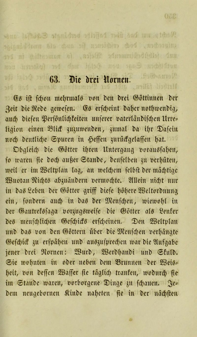 63. Die brei Domen. ©g ift fd)on mehrmals von ben brei ©öttinnen ber 3eit bie SKcbc geroefen. ©S erfd>ctnt baffer notfjwenbig,. and) biefen fperföntidjfeiteit nuferer oatertcinbifdjen Urre* ligioit einen 23licf jujnmenben, jnnial ba i£>r 2)afetu ned) bcnttidje Spuren in gefeit juriiefgefaffen tjat. Obgleich bie ©öfter ifyren Untergang oorauSfafyeiv fr» waren fte bod) außer Staube, benfetbeu jn Perpten, weil er ini Sßeltpfan lag, an weldjetn feibft ber mächtige SBuotau 9iid)tö abjuanbern oertnodjtc. 21 Hein nid)t nur in baö ßeben ber ©öfter griff biefe pßere 2Beitorbnnng ein, fonbern and) in baö ber Sßieufcßeu, wicwofjt in ber ©autrefsfaga üorpgöweife bie ©öfter a(S Genfer beS menfd)(id)en ©efdjicfS erfdjeinen. 35eit Sßeltplan nnb baS non ben ©öttern über bie S0?enfd)en »erlangte ©efd)icf ju erfpaßeu nnb auSjufprecpit war bie Aufgabe jener brei 9iornen: SBurb, 2Serbpnbi nnb Sfulb. Sie wohnten in ober neben bem SBrnnnen ber SBeiS* pit, oon beffen SBaffer fic tag(ief) tranfeit, wobttrd) fte im Staube waren, oorborgene 5Diitge $u flauen. bent neugeboriteit föhtbe napfeit fie in ber nad)ften