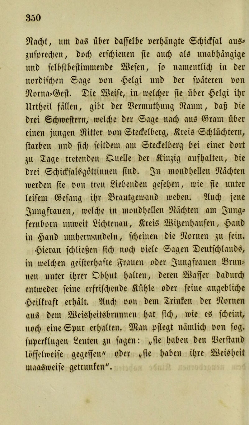 Hacht, um bad über baffelbe »erlangte ©cbicffal auö* pfpredjen, hoch erfchieneu jte aucf> als unabhängige unb felbfibejlintntenbe SBefen, fo namentlich tn ber ltorbtfchen ©age »on #elgi unb ber fpäteren üon Horna*®ejl. SDie SBeife, in welcher jte über <£etgi ihr lirthcit fällen, gibt ber ©ermuthung Hamit, bafj bie brei ©chroeftern, wcldie ber ©age nach uu8 ©ram über einen jungen Hittcr non ©tecfelbcrg, Ärcid ©chlüdjtern, ftarbcn unb ftch feitbem am ©tecfelberg bei einer bort ju Jage tretenbeu Duelle ber Stinjig aufhalten, bie brei ©chicffalSgöttinnen finb. 3» monbhellen Mächten werben fte non treu ßiebenben gefehen, wie jte unter leifein ©efang ibr ©rautgewanb weben. 9luch jene Jungfrauen, welche in monbhellen Mächten am Jungs fernborn umreit Sichtenau, ftreiö SBijjenhaufeu, -panb in £>anb umhertoaitbeln, fcheiuen bie Honten ju fein. hieran fdilicfeen ftch noch viele ©ageit ÜDeutfchlanbö, in welchen geisterhafte grauen ober Jungfrauen ©rum neu unter ihrer Obhut halten, bereit SBajfer baburch eittmeber feilte erfrifdjenbe ilühle ober feine angebliche £cilfraft erhält. 9lu<h »ou bem Jrinfen ber Hörnen aud bem Söciöheiföbrunnen hat ft<h/ cö Scheint, liod) eine ©pur erhalten. ÜRau pflegt nämlich non fog. fuperflitgcn geuten jju fagen: „fte hüben beti ©erftanb loffeliveife gegeffcu ober „jte hrtf>eti ihre 2öei$heit maaöweife gctrunfen.