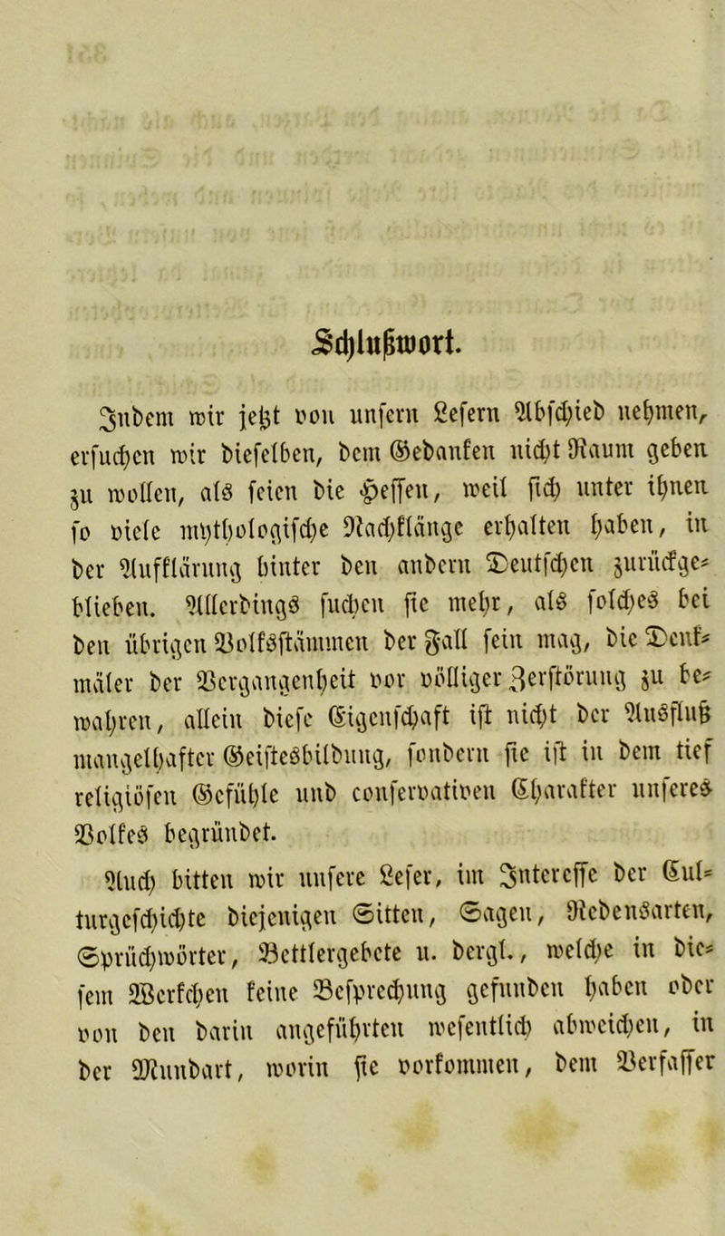 .Sdjlufjtöort. 3nbem mir jefet non unfern ßefern ^lbfd;teb nehmen,. erfud)cn wir biefelben, bem ©cbanfen nicht SKaunt geben ju wollen, als feien bie Reffen, weil fid) unter ihnen fo oielc inl)tl)ologifd)e 9iad)flänge erhalten l)abeu, in ber «lufflärung hinter ben anbern SJeutf^eu jurütfge* blieben. MHcrbingö fuchen ftc mehr, als fold;e§ bei ben übrigenSöolfßftaimuen berg-all fein mag, bieS)enf* mciler ber Vergangenheit oor völliger ^erftöruug ju be* wahren, allein biefe ©gcnföaft ift nicht ber 3to«ffo& mangelhafter ©eifteöbilbnng, fonbern ftc i|l in bem tief religiöfen @cfül)lc unb conferoatioen Sharafter nuferes Voltes begrünbet. 9luch bitten wir nufere ßefer, im Ritter effc ber ßul* turgcfd)id)te biefenigeu «Sitten, ©ageu, OicbenSarten, ©prüd;wörter, Vcttlergebcte u. bergt., welche in bie* fern Vkrfchen feine ©efpre^ung gefunben t;ciöcu ober non ben barin angeführten wefeuttid) ab weiten, in ber SKunbart, worin ftc oorfommeu, bem Vcrfaffer