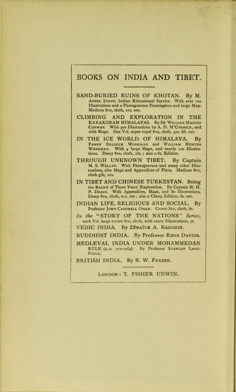 BOOKS ON INDIA AND TIBET. SAND-BURIED RUINS OF KHOTAN. By M. Aorel Stein, Indian Educational Service. With over 120 Illustrations and a Photogravure Frontispiece and large Map. Medium 8vo, cloth, 21s. net. CLIMBING AND EXPLORATION IN THE KARAKORAM HIMALAYAS. By Sir William Martin Conway. With 300 Illustrations by A. D. M'Cormick, and with Maps. One Vol. super royal 8vo, cloth, 31s. 6d. net. IN THE ICE WORLD OF HIMALAYA. By Fanny Bollock Workman and William Hunter Workman. With 4 large Maps, and nearly 100 Illustra- tions. Demy 8vo, cloth, i6s. ; also a 6s. Edition. THROUGH UNKNOWN TIBET. By Captain M. S. Wellby. With Photogravure and many other Illus- trations, also Maps and Appendices of Flora. Medium 8vo, cloth gilt, 21S. IN TIBET AND CHINESE TURKESTAN. Being the Record of Three Years’ Exploration. By Captain H. H. P. Dkasy. With Appendices, Maps, and 80 Illustrations. Demy 8vo, cloth, 21s. net; also a Cheap Edition, 6s. net. INDIAN LIFE, RELIGIOUS AND SOCIAL. By Professor John Campbell Oman. Crown 8vo, cloth, 6s. In the “STORY OF THE NATIONS Series, each Vol. large crown 8vo, cloth, with many Illustrations, 5s. VEDIC INDIA. By ZfeNAiDE A. Ragozin. BUDDHIST INDIA. By Professor Rhys Davids. MEDIAEVAL INDIA UNDER MOHAMMEDAN RULE (a.d. 712-1764). By Professor Stanley Lane- POOLE. BRITISH INDIA. By R. W. Frazer. London : T. FISHER UNWIN.