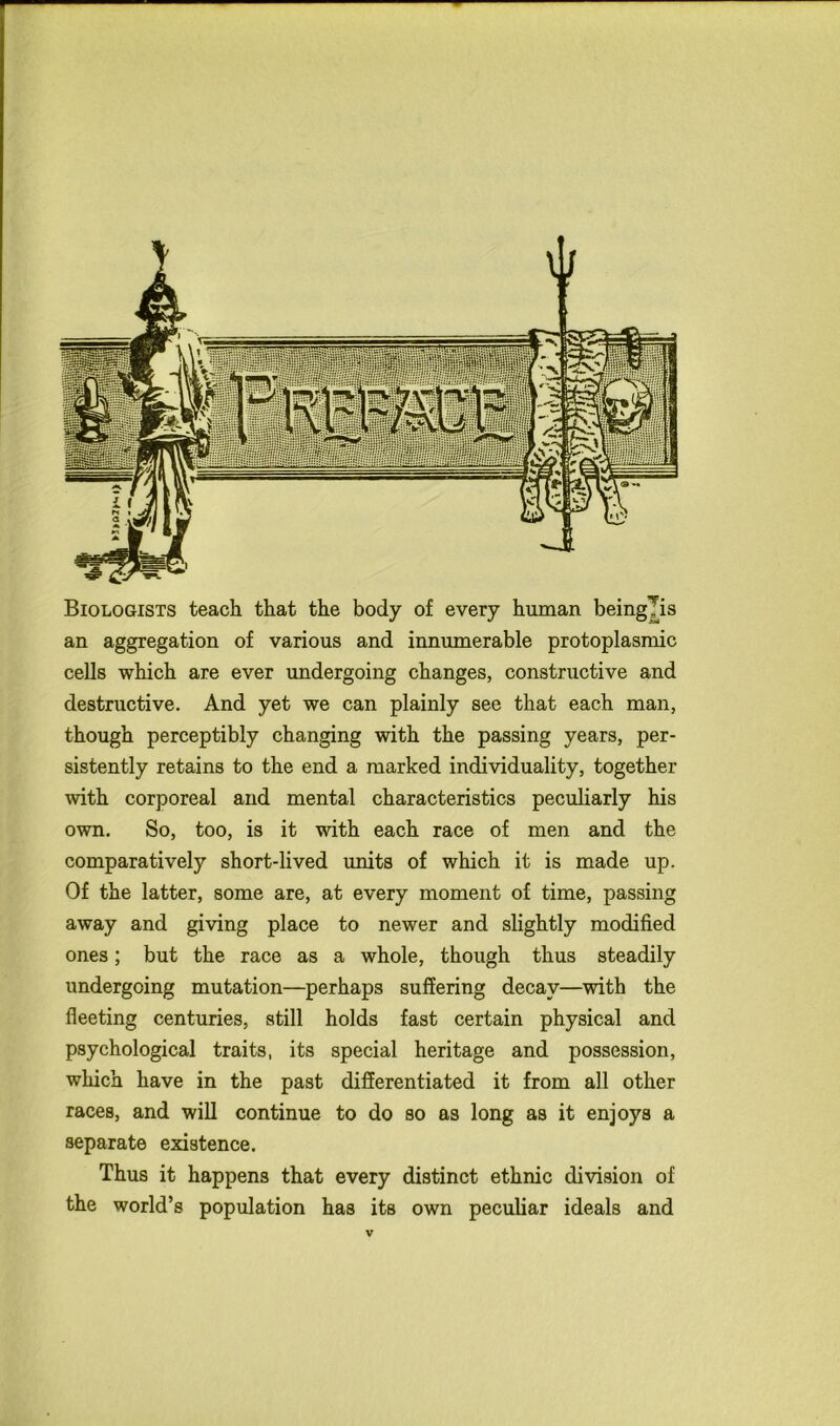 Biologists teach that the body of every human being^is an aggregation of various and innumerable protoplasmic cells which are ever undergoing changes, constructive and destructive. And yet we can plainly see that each man, though perceptibly changing with the passing years, per- sistently retains to the end a marked individuality, together with corporeal and mental characteristics peculiarly his own. So, too, is it with each race of men and the comparatively short-lived units of which it is made up. Of the latter, some are, at every moment of time, passing away and giving place to newer and slightly modified ones; but the race as a whole, though thus steadily undergoing mutation—perhaps suffering decay—with the fleeting centuries, still holds fast certain physical and psychological traits, its special heritage and possession, which have in the past differentiated it from all other races, and will continue to do so as long as it enjoys a separate existence. Thus it happens that every distinct ethnic division of the world’s population has its own peculiar ideals and