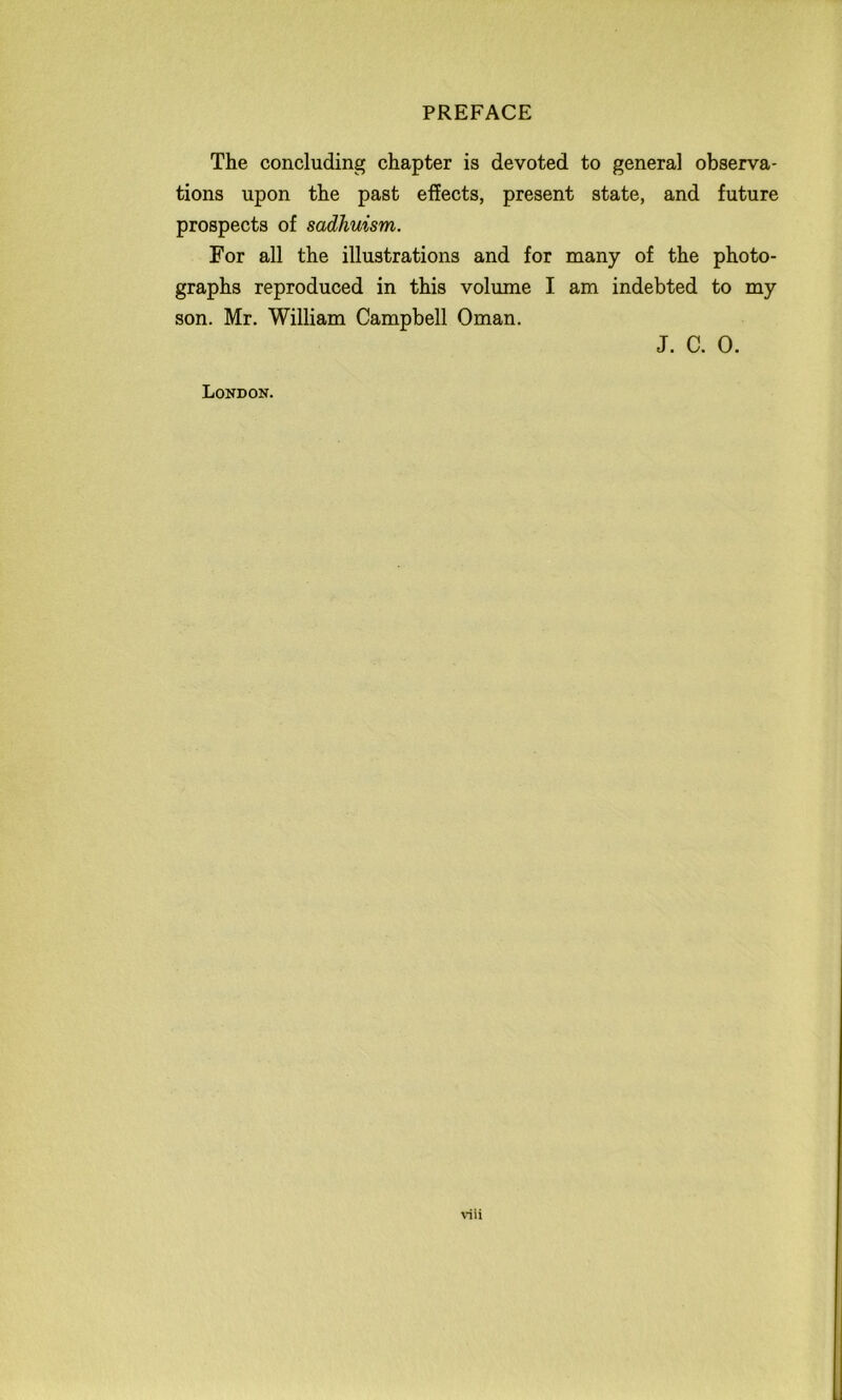 The concluding chapter is devoted to general observa- tions upon the past effects, present state, and future prospects of sadhuism. For all the illustrations and for many of the photo- graphs reproduced in this volume I am indebted to my son. Mr. William Campbell Oman. J. C. 0. London.