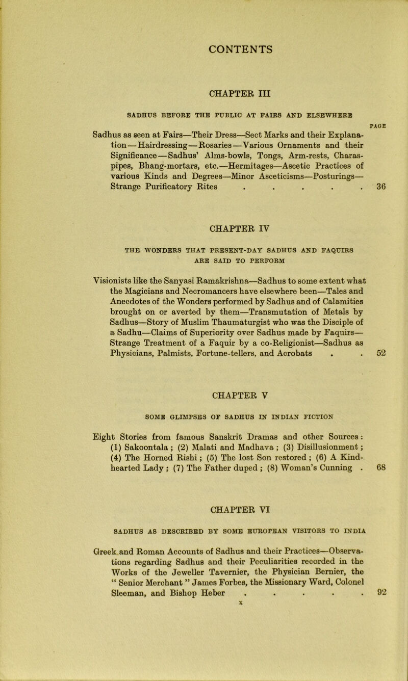 CHAPTER m SADHUS BEFORE THE PUBLIC AT FAIRS AND ELSEWHERE PAGE Sadhus as seen at Fairs—Their Dress—Sect Marks and their Explana- tion— Hairdressing—Rosaries—Various Ornaments and their Significance—Sadhus’ Alms-bowls, Tongs, Arm-rests, Charas- pipes. Bhang-mortars, etc.—Hermitages—Ascetic Practices of various Kinds and Degrees—Minor Asceticisms—Posturings— Strange Purificatory Rites . . . . .36 CHAPTER IV THE WONDERS THAT PRESENT-DAY SADHUS AND FAQUIRS ARE SAID TO PERFORM Visionists like the Sanyasi Ramakrishna—Sadhus to some extent what the Magicians and Necromancers have elsewhere been—Tales and Anecdotes of the Wonders performed by Sadhus and of Calamities brought on or averted by them—Transmutation of Metals by Sadhus—Story of Muslim Thaumaturgist who was the Disciple of a Sadhu—Claims of Superiority over Sadhus made by Faquirs— Strange Treatment of a Faquir by a co-Religionist—Sadhus as Physicians, Palmists, Fortune-tellers, and Acrobats . . 52 CHAPTER V SOME GLIMPSES OF SADHUS IN INDIAN FICTION Eight Stories from famous Sanskrit Dramas and other Sources: (1) Sakoontala ; (2) Malati and Madhava ; (3) Disillusionment; (4) The Horned Rishi; (5) The lost Son restored; (6) A Kind- hearted Lady ; (7) The Father duped ; (8) Woman’s Cunning . 68 CHAPTER VI SADHUS AS DESCRIBED BY SOME EUROPEAN VISITORS TO INDIA Greek and Roman Accounts of Sadhus and their Practices—Observa- tions regarding Sadhus and their Peculiarities recorded in the Works of the Jeweller Tavernier, the Physician Bernier, the “ Senior Merchant ” James Forbes, the Missionary Ward, Colonel Sleoman, and Bishop Heber . . . • .92