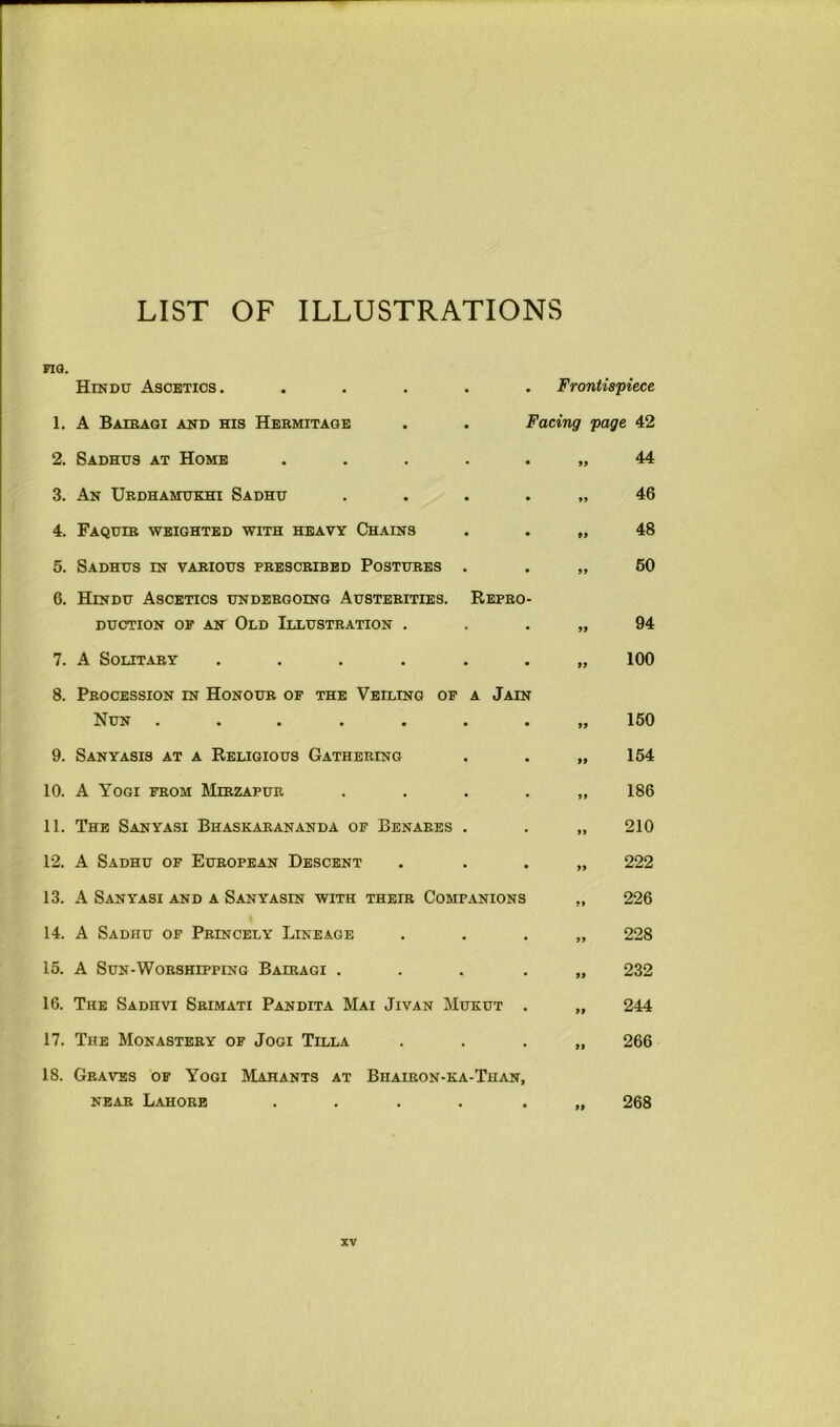 LIST OF ILLUSTRATIONS MQ. 1. 2. 3. 4. 5. 6. 7. 8. 9. 10. 11. 12. 13. 14. 15. 16. 17. 18. Hindu Ascetics. A Baibaqi and his Hebmitage . Frontispiece Facing page 42 Sadhus at Home ..... An Ubdhamukhi Sadhu . . . . Faquib weighted with heavy Chains Sadhus in vabious pbescbibed Postubes . Hindu Ascetics undergoing Austerities. Repeo- DUCTION OP AN OlD ILLUSTRATION . A Solitary ...... Procession in Honour of the Veiling of a Jain Nun ....... Sanyasis at a Religious Gathering A Yogi from Mibzapur . . . . The Sanyasi Bhaskarananda of Benares . A Sadhu of European Descent A Sanyasi and a Sanyasin with their Companions A Sadhu of Princely Lineage A Sun-Worshipping Baieagi .... The Sadhvi Srimati Pandita Mai Jivan Mukut . The Monastery of Jogi Tilla Graves of Yogi Mahants at Bhairon-ka-Than, NEAR Lahore ..... 44 46 48 60 94 100 150 154 186 210 222 226 228 232 244 266 268