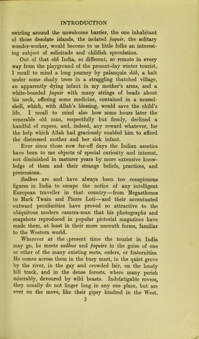 swirling around the unwelcome barrier, the one inhabitant of those desolate islands, the isolated faquir, the solitary wonder-worker, would become to us little folks an interest- ing subject of solicitude and childish speculation. Out of that old India, so different, so remote in every way from the playground of the present-day winter tourist, 1 recall to mind a long journey by palanquin ddJc, a halt under some shady trees in a straggling thatched village, an apparently dying infant in my mother’s arms, and a white-bearded faquir with many strings of beads about his neck, offering some medicine, contained in a mussel- shell, which, with Allah’s blessing, would save the child’s life. I recall to mind also how some hours later the venerable old man, respectfully but firmly, declined a handful of rupees, and, indeed, any reward whatever, for the help which Allah had graciously enabled him to afford the distressed mother and her sick infant. Ever since those now far-off days the Indian ascetics have been to me objects of special curiosity and interest, not diminished in maturer years by more extensive know- ledge of them and their strange beliefs, practices, and pretensions. Sadhus are and have always been too conspicuous figures in India to escape the notice of any intelligent European traveller in that country—from Megasthenes to Mark Twain and Pierre Loti—and their accentuated outward peculiarities have proved so attractive to the ubiquitous modern camera-man that his photographs and snapshots reproduced in popular pictorial magazines have made them, at least in their more uncouth forms, familiar to the Western world. Wherever at the present time the tourist in India may go, he meets sadhus and faquirs in the guise of one or other of the many existing sects, orders, or fraternities. He comes across them in the busy mart, in the quiet grove by the river, in the gay and crowded fair, on the lonely hill track, and in the dense forests, where many perish miserably, devoured by wild beasts. Indefatigable rovers, they usually do not linger long in any one place, but are ever on the move, like their gipsy kindred in the West.