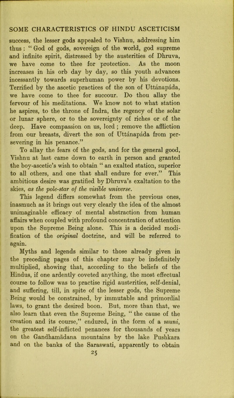 success, the lesser gods appealed to Vishnu, addressing him thus : “ God of gods, sovereign of the world, god supreme and infinite spirit, distressed by the austerities of Dhruva, we have come to thee for protection. As the moon increases in his orb day by day, so this youth advances incessantly towards superhuman power by his devotions. Terrified by the ascetic practices of the son of Uttanapada, we have come to thee for succour. Do thou allay the fervour of his meditations. We know not to what station he aspires, to the throne of Indra, the regency of the solar or lunar sphere, or to the sovereignty of riches or of the deep. Have compassion on us, lord ; remove the affliction from our breasts, divert the son of Uttanapada from per- severing in his penance.” To allay the fears of the gods, and for the general good, Vishnu at last came down to earth in person and granted the boy-ascetic’s wish to obtain “ an exalted station, superior to all others, and one that shall endure for ever.” This ambitious desire was gratified by Dhruva’s exaltation to the skies, as the 'pole-star of the visible universe. This legend differs somewhat from the previous ones, inasmuch as it brings out very clearly the idea of the almost unimaginable efficacy of mental abstraction from human affairs when coupled with profound concentration of attention upon the Supreme Being alone. This is a decided modi- fication of the original doctrine, and will be referred to again. Myths and legends similar to those already given in the preceding pages of this chapter may be indefinitely multiplied, showing that, according to the beliefs of the Hindus, if one ardently coveted anything, the most effectual course to follow was to practise rigid austerities, self-denial, and suffering, till, in spite of the lesser gods, the Supreme Being would be constrained, by immutable and primordial laws, to grant the desired boon. But, more than that, we also learn that even the Supreme Being, “ the cause of the creation and its course,” endured, in the form of a muni, the greatest self-inflicted penances for thousands of years on the Gandhamadana mountains by the lake Pushkara and on the banks of the Saraswati, apparently to obtain