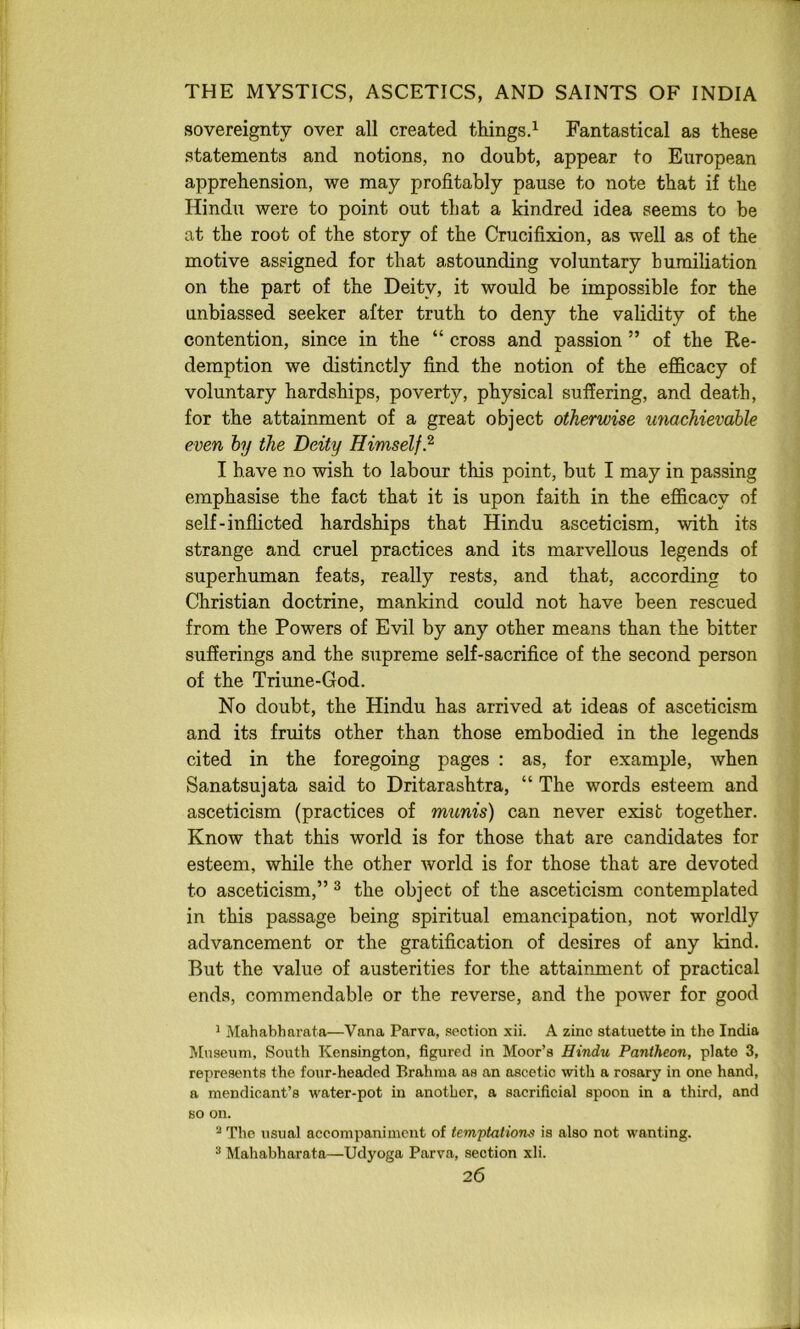 sovereignty over all created thingsd Fantastical as these statements and notions, no doubt, appear to European apprehension, we may profitably pause to note that if the Hindu were to point out that a kindred idea seems to be at the root of the story of the Crucifixion, as well as of the motive assigned for that astounding voluntary humiliation on the part of the Deity, it would be impossible for the unbiassed seeker after truth to deny the validity of the contention, since in the “ cross and passion ” of the Re- demption we distinctly find the notion of the efl&cacy of voluntary hardships, poverty, physical suffering, and death, for the attainment of a great object otherwise unachievahle even by the Deity Himself.^ I have no wish to labour this point, but I may in passing emphasise the fact that it is upon faith in the eflScacy of self-inflicted hardships that Hindu asceticism, with its strange and cruel practices and its marvellous legends of superhuman feats, really rests, and that, according to Christian doctrine, mankind could not have been rescued from the Powers of Evil by any other means than the bitter sufferings and the supreme self-sacrifice of the second person of the Triune-God. No doubt, the Hindu has arrived at ideas of asceticism and its fruits other than those embodied in the legends cited in the foregoing pages : as, for example, when Sanatsujata said to Dritarashtra, “ The words esteem and asceticism (practices of munis) can never exist together. Know that this world is for those that are candidates for esteem, while the other world is for those that are devoted to asceticism,” ® the object of the asceticism contemplated in this passage being spiritual emancipation, not worldly advancement or the gratification of desires of any kind. But the value of austerities for the attainment of practical ends, commendable or the reverse, and the power for good ' Mahabharata—Vana Parva, section xii. A zinc statuette in the India Museum, Soutli Kensington, figured in Moor’s Hindu Pantheon, plate 3, represents the four-headed Brahma as an ascetic with a rosary in one hand, a mendicant’s water-pot in another, a sacrificial spoon in a third, and BO on. ^ The usual accompaniment of temptations is also not wanting. “ Mahabharata—Udyoga Parva, section xli.