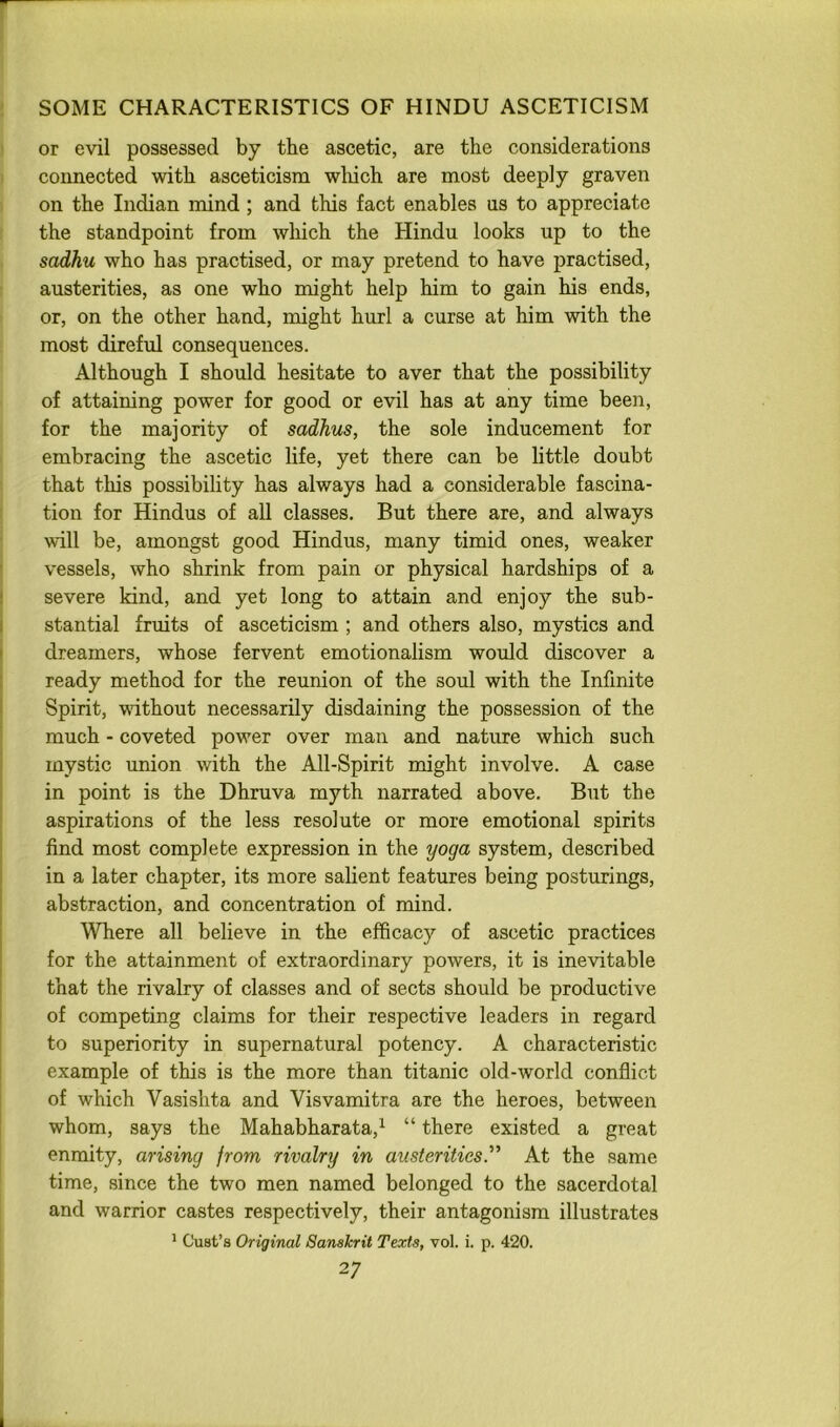 or evil possessed by the ascetic, are the considerations connected with asceticism which are most deeply graven on the Indian mind; and this fact enables us to appreciate the standpoint from which the Hindu looks up to the sadhu who has practised, or may pretend to have practised, austerities, as one who might help him to gain his ends, or, on the other hand, might hurl a curse at him with the most direful consequences. Although I should hesitate to aver that the possibility of attaining power for good or evil has at any time been, for the majority of sadhus, the sole inducement for embracing the ascetic life, yet there can be little doubt that this possibility has always had a considerable fascina- tion for Hindus of all classes. But there are, and always will be, amongst good Hindus, many timid ones, weaker vessels, who shrink from pain or physical hardships of a severe kind, and yet long to attain and enjoy the sub- stantial fruits of asceticism ; and others also, mystics and dreamers, whose fervent emotionalism would discover a ready method for the reunion of the soul with the Infinite Spirit, wdthout necessarily disdaining the possession of the much - coveted power over man and nature which such mystic union with the All-Spirit might involve. A case in point is the Dhruva myth narrated above. But the aspirations of the less resolute or more emotional spirits find most complete expression in the yoga system, described in a later chapter, its more salient features being posturings, abstraction, and concentration of mind. Where all believe in the efficacy of ascetic practices for the attainment of extraordinary powers, it is inevitable that the rivalry of classes and of sects should be productive of competing claims for their respective leaders in regard to superiority in supernatural potency. A characteristic example of this is the more than titanic old-world conflict of which Vasishta and Visvamitra are the heroes, between whom, says the Mahabharata,^ “ there existed a great enmity, arising from rivalry in austerities” At the same time, since the two men named belonged to the sacerdotal and warrior castes respectively, their antagonism illustrates * Gust’s Original Sanskrit Texts, vol. i. p. 420.