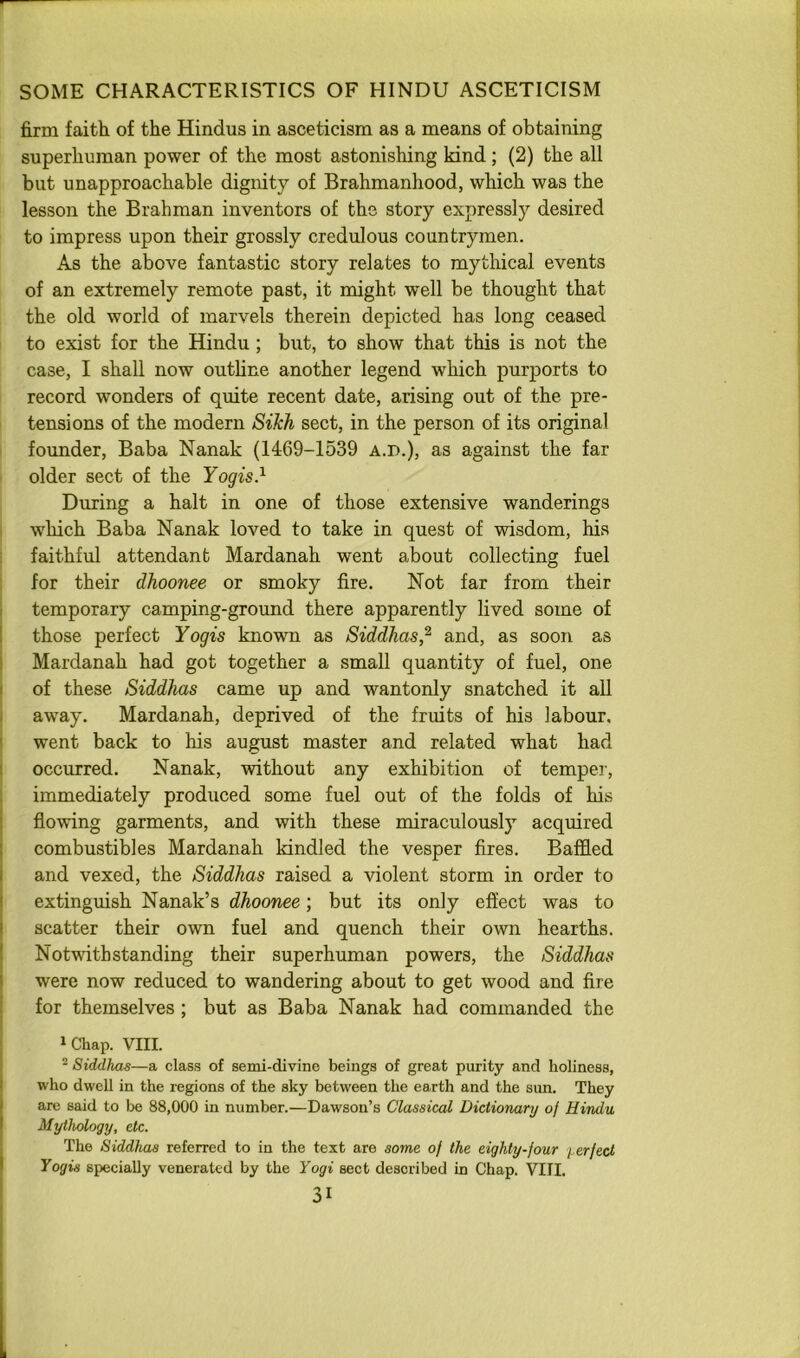 firm faith of the Hindus in asceticism as a means of obtaining superhuman power of the most astonishing kind ; (2) the all but unapproachable dignity of Brahmanhood, which was the lesson the Brahman inventors of the story expressly desired to impress upon their grossly credulous countrymen. As the above fantastic story relates to mythical events of an extremely remote past, it might well be thought that the old world of marvels therein depicted has long ceased to exist for the Hindu ; but, to show that this is not the case, I shall now outline another legend which purports to record wonders of quite recent date, arising out of the pre- tensions of the modern Sikh sect, in the person of its original founder. Baba Nanak (1469-1539 a.d.), as against the far older sect of the Yogis} During a halt in one of those extensive wanderings which Baba Nanak loved to take in quest of wisdom, his faithful attendant Mardanah went about collecting fuel for their dhoonee or smoky fire. Not far from their temporary camping-ground there apparently lived some of those perfect Yogis known as Siddhas,^ and, as soon as Mardanah had got together a small quantity of fuel, one of these Siddhas came up and wantonly snatched it all away. Mardanah, deprived of the fruits of his labour, went back to his august master and related what had occurred. Nanak, without any exhibition of temper, immediately produced some fuel out of the folds of his flowing garments, and with these miraculously acquired combustibles Mardanah kindled the vesper fires. Baffled and vexed, the Siddhas raised a violent storm in order to extinguish Nanak’s dhoonee; but its only effect was to scatter their own fuel and quench their own hearths. Notwithstanding their superhuman powers, the Siddhas were now reduced to wandering about to get wood and fire for themselves ; but as Baba Nanak had commanded the »Chap. VIII. ^ Siddhas—a class of semi-divine beings of great purity and holiness, who dwell in the regions of the sky between the earth and the sun. They are said to be 88,000 in number.—Dawson’s Classical Dictionary of Hindu Mythology, etc. The Siddhas referred to in the text are some of the eighty-four i^erfect Yogis specially venerated by the Yogi sect described in Chap. VIII.