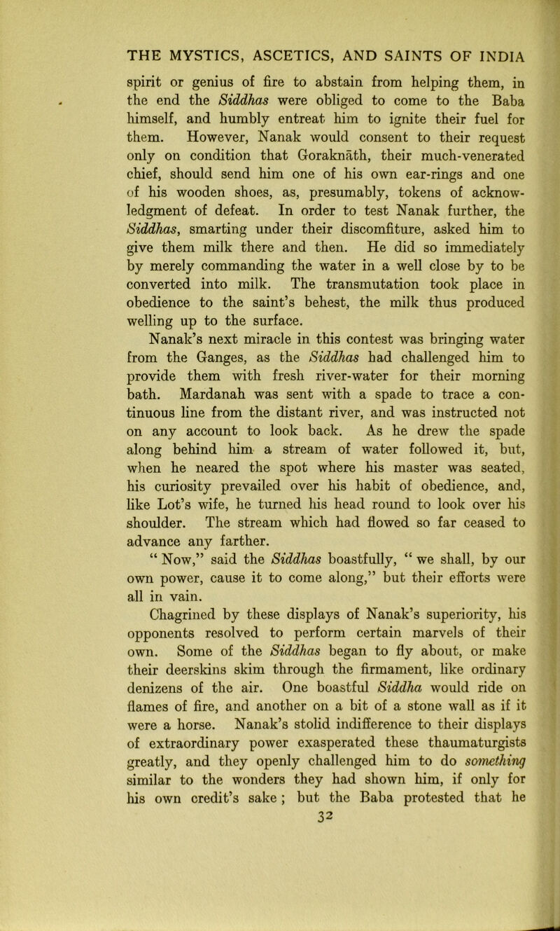 spirit or genius of fire to abstain from helping them, in the end the Siddhas were obliged to come to the Baba himself, and humbly entreat him to ignite their fuel for them. However, Nanak would consent to their request only on condition that Goraknath, their much-venerated chief, should send him one of his own ear-rings and one of his wooden shoes, as, presumably, tokens of acknow- ledgment of defeat. In order to test Nanak further, the Siddhas, smarting under their discomfiture, asked him to give them milk there and then. He did so immediately by merely commanding the water in a well close by to be converted into milk. The transmutation took place in obedience to the saint’s behest, the milk thus produced welling up to the surface. Nanak’s next miracle in this contest was bringing water from the Ganges, as the Siddhas had challenged him to provide them with fresh river-water for their morning bath. Mardanah was sent with a spade to trace a con- tinuous line from the distant river, and was instructed not on any account to look back. As he drew the spade along behind him a stream of water followed it, but, when he neared the spot where his master was seated, his curiosity prevailed over his habit of obedience, and, like Lot’s wife, he turned his head round to look over his shoulder. The stream which had flowed so far ceased to advance any farther. “ Now,” said the Siddhas boastfully, “ we shall, by our own power, cause it to come along,” but their efforts were all in vain. Chagrined by these displays of Nanak’s superiority, his opponents resolved to perform certain marvels of their own. Some of the Siddhas began to fly about, or make their deerskins skim through the firmament, like ordinary denizens of the air. One boastful Siddha would ride on flames of fire, and another on a bit of a stone wall as if it were a horse. Nanak’s stolid indifference to their displays of extraordinary power exasperated these thaumaturgists greatly, and they openly challenged him to do sotnething similar to the wonders they had shown him, if only for his own credit’s sake ; but the Baba protested that he