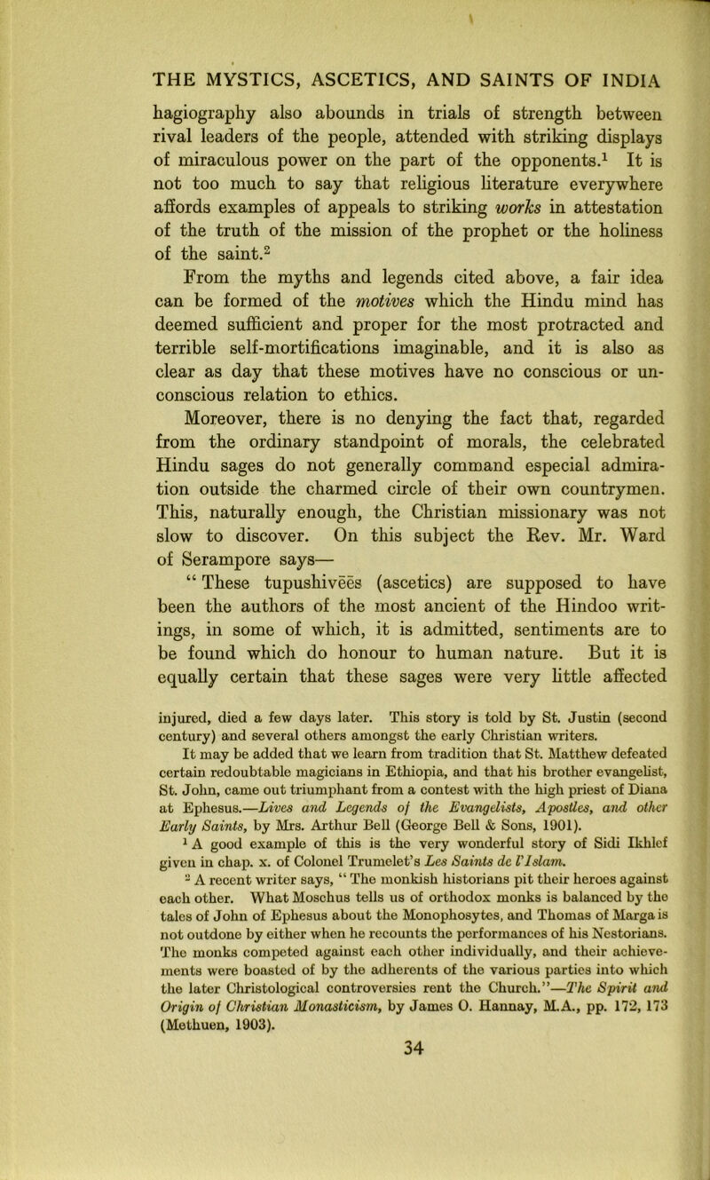 hagiography also abounds in trials of strength between rival leaders of the people, attended with striking displays of miraculous power on the part of the opponents.^ It is not too much to say that religious literature everywhere affords examples of appeals to striking works in attestation of the truth of the mission of the prophet or the holiness of the saint.^ From the myths and legends cited above, a fair idea can be formed of the motives which the Hindu mind has deemed sufficient and proper for the most protracted and terrible self-mortifications imaginable, and it is also as clear as day that these motives have no conscious or un- conscious relation to ethics. Moreover, there is no denying the fact that, regarded from the ordinary standpoint of morals, the celebrated Hindu sages do not generally command especial admira- tion outside the charmed circle of tbeir own countrymen. This, naturally enough, the Christian missionary was not slow to discover. On this subject the Rev. Mr. Ward of Serampore says— “ These tupushivees (ascetics) are supposed to have been the authors of the most ancient of the Hindoo writ- ings, in some of which, it is admitted, sentiments are to be found which do honour to human nature. But it is equally certain that these sages were very little affected injured, died a few days later. This story is told by St. Justin (second century) and several others amongst the early Christian writers. It may be added that we learn from tradition that St. Matthew defeated certain redoubtable magicians in Ethiopia, and that his brother evangelist, St. John, came out triumj)hant from a contest with the high priest of Diana at Ephesus.—Lives and Legends of the Evangelists, Apostles, and other Early Saints, by Mrs. Arthur BeU (George Bell & Sons, 1901). 1A good example of this is the very wonderful story of Sidi Ikhlef given in chap. x. of Colonel Trumelet’s Les Samts dc Vlslam. - A recent writer says, “ The monkish historians pit their heroes against each other. What Moschus tells us of orthodox monks is balanced by the talcs of John of Ephesus about the Monophosytes, and Thomas of Margais not outdone by either when he recounts the performances of his Nestorians. The monks competed against each other individually, and their achieve- ments were boasted of by the adherents of the various parties into whicli the later Christological controversies rent the Church.”—The Spirit and Origin of Christian Monasticism, by James 0. Hannay, M.A., pp. 172,173 (Methuen, 1903).