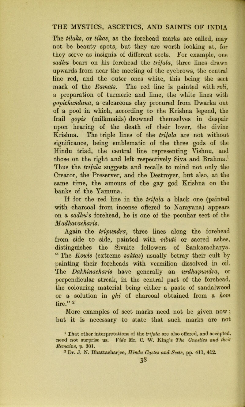 The tilaks, or tihas, as the forehead marks are called, may not be beauty spots, but they are worth looking at, for they serve as insignia of different sects. For example, one sadhu bears on his forehead the trifala, three lines drawn upwards from near the meeting of the eyebrows, the central line red, and the outer ones white, this being the sect mark of the Ramats. The red line is painted with roU, a preparation of turmeric and lime, the white lines with gopichandana, a calcareous clay procured from Dwarka out of a pool in which, according to the Krishna legend, the frail gopis (milkmaids) drowned themselves in despair upon hearing of the death of their lover, the divine Krishna. The triple lines of the trifala are not without significance, being emblematic of the three gods of the Hindu triad, the central line representing Vishnu, and those on the right and left respectively Siva and Brahma.^ Thus the trifala suggests and recalls to mind not only the Creator, the Preserver, and the Destroyer, but also, at the same time, the amours of the gay god Krishna on the banks of the Yamuna. If for the red line in the trifala a black one (painted with charcoal from incense offered to Narayana) appears on a sadhu’s forehead, he is one of the peculiar sect of the M adhavacharis. Again the tripundra, three lines along the forehead from side to side, painted with vibuti or sacred ashes, distinguishes the Sivaite followers of Sankaracharya. “ The Kowls (extreme saktas) usually betray their cult by painting their foreheads with vermilion dissolved in oil. The Dakhinacharis have generally an urdhapundra, or perpendicular streak, in the central part of the forehead, the colouring material being either a paste of sandalwood or a solution in ghi of charcoal obtained from a horn fire.” 2 More examples of sect marks need not be given now ; but it is necessary to state that such marks are not 1 That other interpretations of the trijala are also offered, and accepted, need not surprise us. Vide Mr. C. W. King’s The Gnostics and their Remains, p. 301. * Dr. J. N. Bhattacharjee, Hindu Castes and Sects, pp. 411, 412.