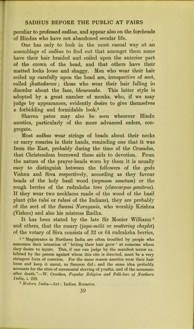 ▼ SADHUS BEFORE THE PUBLIC AT FAIRS peculiar to professed sadhus, and appear also on the foreheads of Hindus who have not abandoned secular life. One has only to look in the most casual way at an assemblage of sadhus to find out that amongst them some have their hair braided and coiled upon the anterior part of the crown of the head, and that others have their matted locks loose and shaggy. Men who wear their hair coiled up carefully upon the head are, irrespective of sect, called jhuttadarees; those who wear their hair falling in disorder about the face, bhoureeahs. This latter style is adopted by a great number of monks, who, if we may judge by appearances, evidently desire to give themselves a forbidding and formidable look.^ Shaven pates may also be seen wherever Hindu ascetics, particularly of the more advanced orders, con- gregate. Most sadhus wear strings of beads about their necks or carry rosaries in their hands, reminding one that it was from the East, probably during the time of the Crusades, that Christendom borrowed these aids to devotion. From the nature of the prayer-beads worn by them it is usually easy to distinguish between the followers of the gods Vishnu and Siva respectively, according as they favour beads of the holy basil wood {pcijmum sanctum) or the rough berries of the rudraksha tree {elceocarpus ganitrus). If they wear two necklaces made of the wood of the basil plant (the tulsi or tulasi of the Indians), they are probably of the sect of the Swami Narayanis, who worship Krishna (Vishnu) and also his mistress Radha. It has been stated by the late Sir Monier Williams ^ and others, that the rosary {japa-mcdcl or muttering chaplet) of the votary of Siva consists of 32 or 64 rudraksha berries, * “ Magistrates in Northern India are often troubled by people who announce their intention of ‘ letting their hair grow ’ at someone whom they desire to injure. This, if one can judge by the manifest terror ex- hibited by the person against whom this rite is directed, must be a very stringent form of coercion. For the same reason ascetics wear their hair loose and keep it uncut, as Samson did; and the same idea probably accounts for the rites of ceremonial shaving of youths, and of the mourners after death.”—W. Crookes, Popular Religion and Folk-lore of Northern India, i. 239. ^ Modern India—Art: Indian Rosaries.